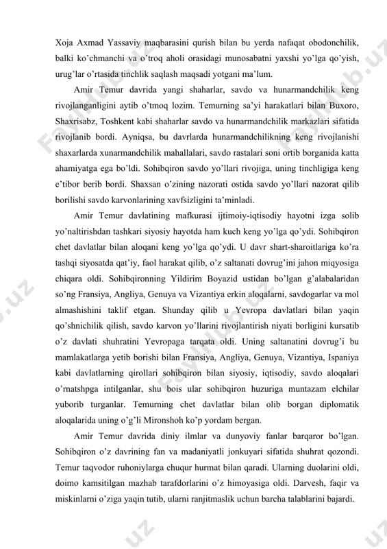 arvon yo’llarini rivojlantirish niyati borligini kursatib o’z davlati shuhratini yevropaga tarqata oldi. uning saltanatini dovrug’i bu mamlakatlarga yetib borishi bilan fransiya, angliya, genuya, vizantiya, ispaniya kabi davlatlarning qirollari sohibqiron bilan siyosiy, iqtisodiy, savdo aloqalari o’rnatshpga intilganlar, shu bois ular sohibqiron huzuriga muntazam elchilar yuborib turganlar. temurning chet davlatlar bilan olib borgan diplomatik aloqalarida uning o’g’li mironshoh ko’p yordam bergan. amir temur davrida diniy ilmlar va dunyoviy fanlar barqaror bo’lgan. sohibqiron o’z davrining fan va madaniyatli jonkuyari sifatida shuhrat qozondi. temur taqvodor ruhoniylarga chuqur hurmat bilan qaradi. ularning duolarini oldi, doimo kamsitilgan mazhab tarafdorlarini o’z himoyasiga oldi. darvesh, faqir va miskinlarni o’ziga yaqin tutib, ularni ranjitmaslik uchun barcha talablarini bajardi. o’rta osiyo xalqlarining ma’naviy taraqqiyotida temurr diniy va dunyoviy bilimlariga e’tibor berishi ahamiyatga ega edi. sohibqiron doimo ilm ahli va ulamo bilan suhbatda bo’lib, qalbi toza kishilarga talpingan. temur davrdagi ilm-fan, me’morchilik, san’at sohalari o’z davriga nisbatan o’ta darajada rivojlanib, yuksak …