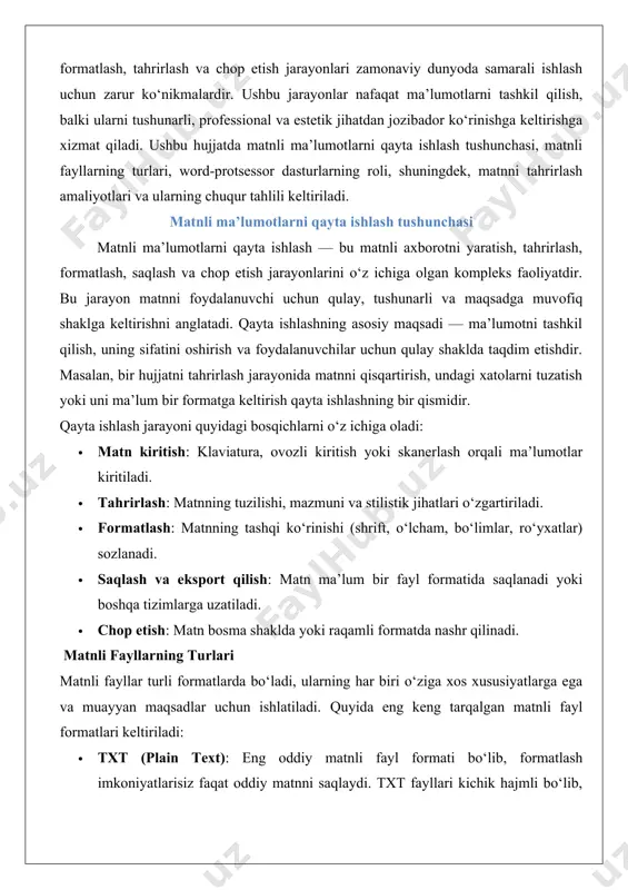 nashr qilinadi. matnli fayllarning turlari matnli fayllar turli formatlarda bo‘ladi, ularning har biri o‘ziga xos xususiyatlarga ega va muayyan maqsadlar uchun ishlatiladi. quyida eng keng tarqalgan matnli fayl formatlari keltiriladi: · txt (plain text): eng oddiy matnli fayl formati bo‘lib, formatlash imkoniyatlarisiz faqat oddiy matnni saqlaydi. txt fayllari kichik hajmli bo‘lib, istalgan platformada ochilishi mumkin. masalan, oddiy eslatmalar yoki dasturlashda ishlatiladigan kodlar uchun qulay. · docx (microsoft word document): microsoft word dasturida ishlatiladigan zamonaviy format. docx fayllari matnni formatlash, rasmlar, jadvallar va boshqa elementlarni qo‘shish imkonini beradi. u biznes hujjatlari, hisobotlar va rasmiy xatlar uchun keng qo‘llaniladi. · rtf (rich text format): matnni formatlashni qo‘llab-quvvatlaydigan, lekin docxga qaraganda oddiyroq format. rtf fayllari turli platformalar o‘rtasida ma’lumotlarni uzatishda qulay. · pdf (portable document format): matn va grafik elementlarni o‘zgarmas shaklda saqlash uchun ishlatiladi. pdf fayllari chop etish va rasmiy hujjatlarni taqdim etishda keng qo‘llaniladi, chunki ular tahrirlanishi qiyin. · odt (open …