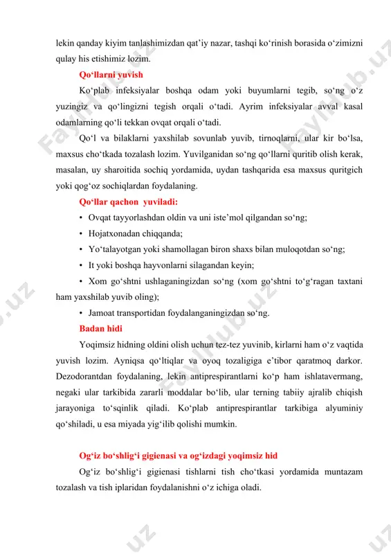; · yo‘talayotgan yoki shamollagan biron shaxs bilan muloqotdan so‘ng; · it yoki boshqa hayvonlarni silagandan keyin; · xom go‘shtni ushlaganingizdan so‘ng (xom go‘shtni to‘g‘ragan taxtani ham yaxshilab yuvib oling); · jamoat transportidan foydalanganingizdan so‘ng. badan hidi yoqimsiz hidning oldini olish uchun tez-tez yuvinib, kirlarni ham o‘z vaqtida yuvish lozim. ayniqsa qo‘ltiqlar va oyoq tozaligiga e’tibor qaratmoq darkor. dezodorantdan foydalaning, lekin antiprespirantlarni ko‘p ham ishlatavermang, negaki ular tarkibida zararli moddalar bo‘lib, ular terning tabiiy ajralib chiqish jarayoniga to‘sqinlik qiladi. ko‘plab antiprespirantlar tarkibiga alyuminiy qo‘shiladi, u esa miyada yig‘ilib qolishi mumkin. og‘iz bo‘shlig‘i gigienasi va og‘izdagi yoqimsiz hid og‘iz bo‘shlig‘i gigienasi tishlarni tish cho‘tkasi yordamida muntazam tozalash va tish iplaridan foydalanishni o‘z ichiga oladi. tishlarni kuniga ikki mahal tish cho‘tkasi va pastasi yordamida tozalash lozim (nonushtadan so‘ng va kechki ovqatdan so‘ng). tishlarni kamida ikki daqiqa davomida aylanma harakatlar bilan tozalang. bunda siz tishlar yuzasida yig‘ilgan qatlamdan yoki tishlarning yemirilishiga olib keluvchi …
