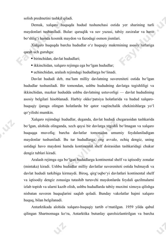 yi davlatlari kontinental shelf va iqtisodiy dengiz zonasiga tutashib turuvchi maydonlarda foydali qazilmalarni izlab topish va ularni kazib olish, ushbu hududlarda tabiiy muxitni ximoya qilishga nisbatan suveren huquqlarini saqlab qoladi. bunday vakolatlar hajmi xalqaro huquq, bilan belgilanadi. antarktikada alohida xalqaro-huquqiy tartib o‘rnatilgan. 1959 yilda qabul qilingan shartnomaga ko‘ra, antarktika butunlay qurolsizlantirilgan va barcha davlatlarning ilmiy tadqiqotlar utkazishlari uchun ochiq hudud deb e’lon qilingan. antarktikaning xech bir qismi biror davlat suvereniteti ostida emas. kosmik fazo yer hududidan tashkarida bo‘lib, uning huquqdy maqomi xalqaro kosmik huquq. tamoyil va normalari bilan belgilanadi. xususan, 27 yanvar 1967 yilda qabul qilingan kosmik fazoni, shu jumladan, oy va boshqa osmon jismlarini tadksh; qilish va ulardan foydalanish bo‘yicha davlatlar faoliyati tamoyillari to‘g‘risidagi shartnomaga asosan belgilangan. u ma’lum davlat tomonidan egallab olinishi mumkin emas va barcha davlatlar uchun tadqiqot olib borish va foydalanish uchun ochiqdir. davlat hududining huquqiy maqomi davlat hududi — yer maydoni bo‘lib, uning doirasida davlatga …