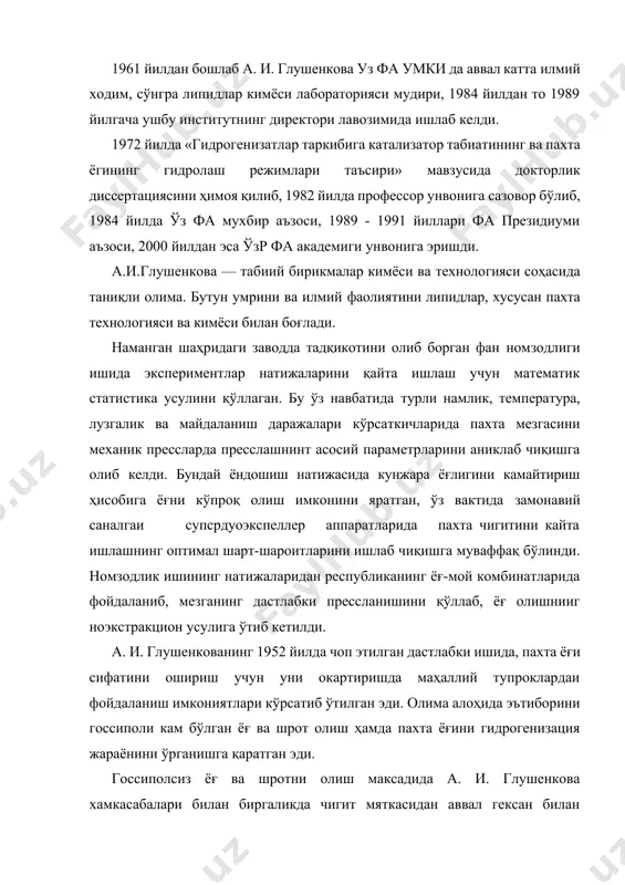 б, 1982 йилда профессор унвонига сазовор бўлиб, 1984 йилда ўз фа мухбир аъзоси, 1989 - 1991 йиллари фа президиуми аъзоси, 2000 йилдан эса ўзр фа академиги унвонига эришди. а.и.глушенкова — табиий бирикмалар кимёси ва технологияси соҳасида таниқли олима. бутун умрини ва илмий фаолиятини липидлар, хусусан пахта технологияси ва кимёси билан боғлади. наманган шаҳридаги заводда тадқикотини олиб борган фан номзодлиги ишида экспериментлар натижаларини қайта ишлаш учун математик статистика усулини қўллаган. бу ўз навбатида турли намлик, температура, лузгалик ва майдаланиш даражалари кўрсаткичларида пахта мезгасини механик прессларда пресслашнинт асосий параметрларини аниклаб чиқишга олиб келди. бундай ёндошиш натижасида кунжара ёғлигини камайтириш ҳисобига ёғни кўпроқ олиш имконини яратган, ўз вактида замонавий саналгаи супсрдуоэкспеллер аппаратларида пахта чигитини кайта ишлашнинг оптимал шарт-шароитларини ишлаб чиқишга муваффақ бўлинди. номзодлик ишининг натижаларидан республиканинг ёғ-мой комбинатларида фойдаланиб, мезганинг дастлабки прессланишини қўллаб, ёғ олишнииг ноэкстракцион усулига ўтиб кетилди. а. и. глушенкованинг 1952 йилда чоп этилган дастлабки ишида, пахта ёғи сифатини ошириш учун …