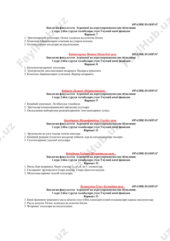 азорат биология факультети агрокимё ва агротупрокшунослик йўналиши 1 курс ўзбек гуруҳи талабалари учун умумий кимё фанидан вариант 7 1. эритмаларнинг хоссалари. осмос ҳодисаси ва осмотик босим. 2. комплекс бирикмаларни олиниши ва уларни номлаш. 3. олтингугуртни хоссалари ва ишлатилиши. бабаназарова мадина намазбой қизи оралиқ назорат биология факультети агрокимё ва агротупрокшунослик йўналиши 1 курс ўзбек гуруҳи талабалари учун умумий кимё фанидан вариант 8 1. катализаторларнинг хоссалари. 2. электролитик диссоциланиш назарияси. водород кўрсаткич. 3. комплекс бирикмаларни тузилиши. вернер назарияси. бабанов дилшод абдурахманович оралиқ назорат биология факультети агрокимё ва агротупрокшунослик йўналиши 1 курс ўзбек гуруҳи талабалари учун умумий кимё фанидан вариант 9 1. кимёвий мувозанат. ле-шателье тамойили. 2. эритмалар концентрациясини ифодалаш усуллари. 3. оксидланиш-қайтарилиш реакцияларининг тенгламаларини тузиш. баходирова маърифатбону улуғбек қизи оралиқ назорат биология факультети агрокимё ва агротупрокшунослик йўналиши 1 курс ўзбек гуруҳи талабалари учун умумий кимё фанидан вариант 11 1. эрувчанлик ва унга таъсир этувчи омиллар. 2. кимёвий реакция тезлигига моддалар табиати, нур …