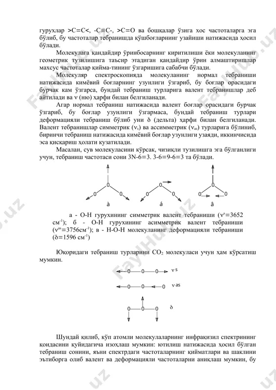 ийма-тининг ўзгаришига сабабчи бўлади. молекуляр спектроскопияда молекуланинг нормал тебраниши натижасида кимёвий боғларнинг узунлиги ўзгариб, бу боғлар орасидаги бурчак кам ўзгарса, бундай тебраниш турларига валент тебранишлар деб айтилади ва (ню) ҳарфи билан белгиланади. агар нормал тебраниш натижасида валент боғлар орасидаги бурчак ўзгариб, бу боғлар узунлиги ўзгармаса, бундай тебраниш турлари деформацияли тебраниш бўлиб уни (дельта) ҳарфи билан белгиланади. валент тебранишлар симметрик (s) ва ассимметрик (as) турларига бўлиниб, биринчи тебраниш натижасида кимёвий боғлар узунлиги узаяди, иккинчисида эса қисқариш ҳолати кузатилади. масалан, сув молекуласини кўрсак, чизиқли тузилишга эга бўлганлиги учун, тебраниш частотаси сони 3n-63. 3-69-63 та бўлади. а - о-н гурухининг симметрик валент тебраниши (s3652 см-1); б - о-н гурухининг асимметрик валент тебраниши (as3756см-1); в - н-о-н молекуланинг деформацияли тебраниши (1596 см-1) юқоридаги тебраниш турларини со2 молекуласи учун ҳам кўрсатиш мумкин. шундай қилиб, кўп атомли молекулаларнинг инфрақизил спектрининг қоидасини қуйидагича изоҳлаш мумкин: ютилиш натижасида ҳосил бўлган тебраниш сонини, яъни спектрдаги частоталарнинг қийматлари ва шаклини …