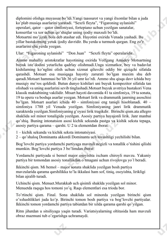 xomlantirib yubordi. bir necha oy davomida motsart italiyadagi eng yetuk musiqa nazoratchisi padre martinidan kompazitorlik sirini o’rgandi. o’qish oxirida 14 yoshli motsart sinovlardan oily darajada o’tib, boloniya musiqa akademiyasining faxriy a’zosi diplomini olishga muyassar bo’ldi.yangi taassurot va yangi ilxomlar bilan u juda ko’plab musiqa asarlarini yaratadi. “sexrli fleyta”, “figaroning uylanishi” operalari, qator – qator simfoniyasi, fortepiano uchun yozilgan sanatalar, konsertlar va xor uchun qo’shiqlar uning ijodiy maxsuli bo’ldi. motsartni mo’jizali bola deb atashar edi. hayotini oxirida venada yashadi. bu yillar bastakorning yetuk ijodiy davridir. bu yerda u turmush qurgan. eng zo’r asarlarini shu yerda yozgan. ular: “figaroning uylanishi” “don juan” “sexrli fleyta” operalaridir. ammo mahalliy aristokratlar hayotining oxirida volfgang amadey motsartning buyuk iste’dodini yetarlicha qadrlay olishmadi.unga xizmatkor, boy va badavlat kishilarning ko’nglini olish uchun xizmat qiluvchi oddiy bir qiziqchi sifatida qarashdi. motsart esa musiqaga hayotiy zarurati bo’lgan muxim shu deb qaradi.motsart hammasi bo’lib 36 yil umr ko’rdi. ammo shu qisqa …