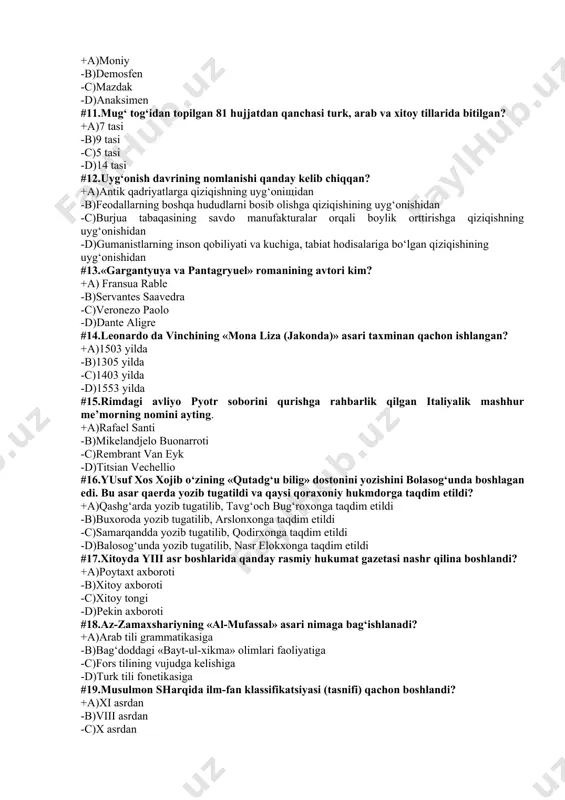 onezo paolo -d)dante aligre #14.leonardo da vinchining «mona liza (jakonda)» asari taxminan qachon ishlangan? +a)1503 yilda -b)1305 yilda -c)1403 yilda -d)1553 yilda #15.rimdagi avliyo pyotr soborini qurishga rahbarlik qilgan italiyalik mashhur me’morning nomini ayting. +a)rafael santi -b)mikelandjelo buonarroti -c)rembrant van eyk -d)titsian vechellio #16.yusuf xos xojib o‘zining «qutadg‘u bilig» dostonini yozishini bolasog‘unda boshlagan edi. bu asar qaerda yozib tugatildi va qaysi qoraxoniy hukmdorga taqdim etildi? +a)qashg‘arda yozib tugatilib, tavg‘och bug‘roxonga taqdim etildi -b)buxoroda yozib tugatilib, arslonxonga taqdim etildi -c)samarqandda yozib tugatilib, qodirxonga taqdim etildi -d)balosog‘unda yozib tugatilib, nasr elokxonga taqdim etildi #17.xitoyda yiii asr boshlarida qanday rasmiy hukumat gazetasi nashr qilina boshlandi? +a)poytaxt axboroti -b)xitoy axboroti -c)xitoy tongi -d)pekin axboroti #18.az-zamaxshariyning «al-mufassal» asari nimaga bag‘ishlanadi? +a)arab tili grammatikasiga -b)bag‘doddagi «bayt-ul-xikma» olimlari faoliyatiga -c)fors tilining vujudga kelishiga -d)turk tili fonetikasiga #19.musulmon sharqida ilm-fan klassifikatsiyasi (tasnifi) qachon boshlandi? +a)xi asrdan -b)viii asrdan -c)x asrdan -d)xv asrdan #20.o‘rta osiyoda astronomiya fani o‘z rivojining …