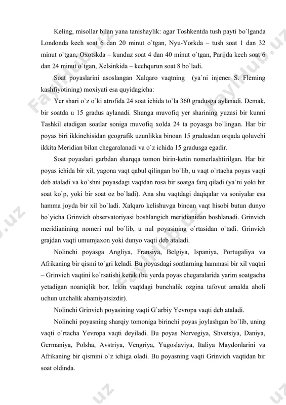 i deb ataladi. nolinchi poyasning sharqiy tomoniga birinchi poyas joylashgan bо`lib, uning vaqti о`rtacha yevropa vaqti deyiladi. bu poyas norvegiya, shvetsiya, daniya, germaniya, polsha, avstriya, vengriya, yugoslaviya, italiya maydonlarini va afrikaning bir qismini о`z ichiga oladi. bu poyasning vaqti grinvich vaqtidan bir soat oldinda. ikkinchi poyasga misr arab respublikasi, turkiya, bolgariya, ruminiya, finlyandiya va boshqa mamlakatlar kiradi. xalq komissarlari sovetining dekretiga muvofiq sobik sssr yevropa qismining garbi ham ana shu ikkinchi poyasga tegishlidir. . ikkinchi poyas vaqti sharqiy yevropa vaqti deb ataladi va u grinvich vaqtidan rosa ikki soat farq qiladi. moskva bilan peterburg hozir ikkinchi poyasning umumiy vaqtiga egadir. eslab qolish oson bо`lishi uchun uchinchi poyasni volga poyasi, tо`rtinchini–ural poyasi, beshinchini-omsk va toshkent bilan birgalikda g`arbiy sibir poyasi, oltinchini-tomsk va krasnoyarsk bilan yenisey poyasi, yettinchi-irkutsk poyasi, sakkizinchi-chita va sretensk bilan amur poyasi, tо`kkizinchini-blagoveshensk va vladivostoq bilan primorsk poyasi, о`ninchini-oxotsk, о`n birinchini-kamchatka poyasi va nixoyat, о`n ikkinchi poyasni chukotka poyasi …