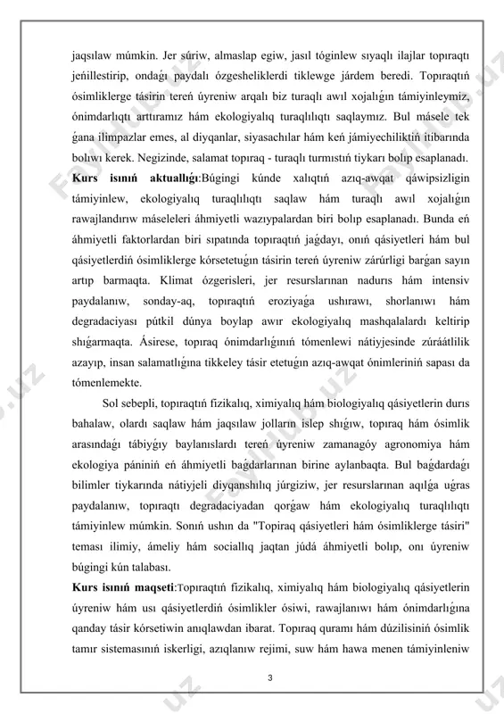 ojalıǵın rawajlandırıw máseleleri áhmiyetli wazıypalardan biri bolıp esaplanadı. bunda eń áhmiyetli faktorlardan biri sıpatında topıraqtıń jaǵdayı, onıń qásiyetleri hám bul qásiyetlerdiń ósimliklerge kórsetetuǵın tásirin tereń úyreniw zárúrligi barǵan sayın artıp barmaqta. klimat ózgerisleri, jer resurslarınan nadurıs hám intensiv paydalanıw, sonday-aq, topıraqtıń eroziyaǵa ushırawı, shorlanıwı hám degradaciyası pútkil dúnya boylap awır ekologiyalıq mashqalalardı keltirip shıǵarmaqta. ásirese, topıraq ónimdarlıǵınıń tómenlewi nátiyjesinde zúráátlilik azayıp, insan salamatlıǵına tikkeley tásir etetuǵın azıq-awqat ónimleriniń sapası da tómenlemekte. sol sebepli, topıraqtıń fizikalıq, ximiyalıq hám biologiyalıq qásiyetlerin durıs bahalaw, olardı saqlaw hám jaqsılaw jolların islep shıǵıw, topıraq hám ósimlik arasındaǵı tábiyǵıy baylanıslardı tereń úyreniw zamanagóy agronomiya hám ekologiya pániniń eń áhmiyetli baǵdarlarınan birine aylanbaqta. bul baǵdardaǵı bilimler tiykarında nátiyjeli diyqanshılıq júrgiziw, jer resurslarınan aqılǵa uǵras paydalanıw, topıraqtı degradaciyadan qorǵaw hám ekologiyalıq turaqlılıqtı támiyinlew múmkin. sonıń ushın da "topiraq qásiyetleri hám ósimliklerge tásiri" teması ilimiy, ámeliy hám sociallıq jaqtan júdá áhmiyetli bolıp, onı úyreniw búgingi kún talabası. kurs isınıń …