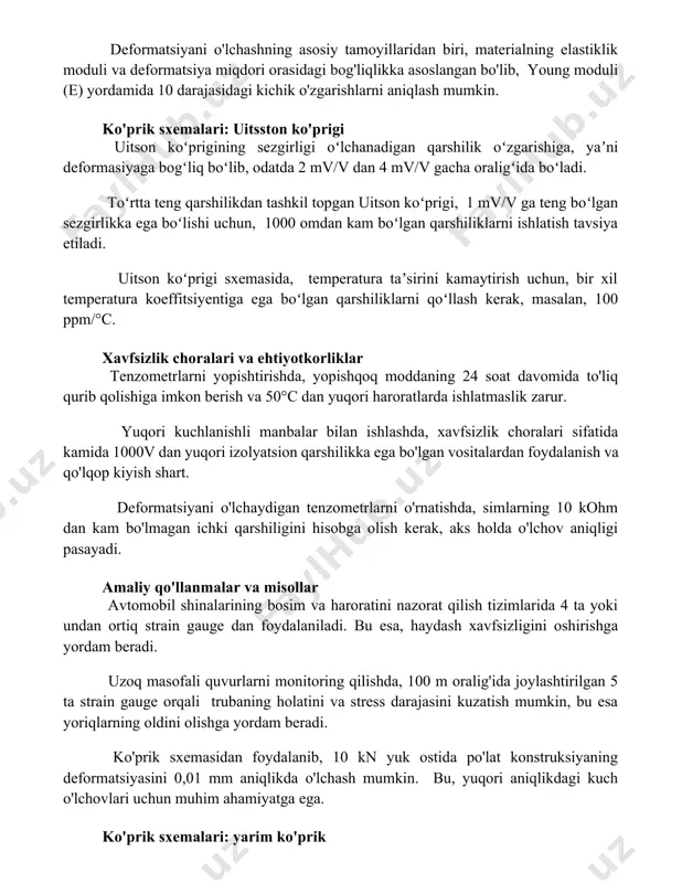 bo'lib, young moduli (e) yordamida 10-6 darajasidagi kichik o'zgarishlarni aniqlash mumkin. ko'prik sxemalari: uitsston ko'prigi uitson koʻprigining sezgirligi oʻlchanadigan qarshilik oʻzgarishiga, yaʼni deformasiyaga bogʻliq boʻlib, odatda 2 mv/v dan 4 mv/v gacha oraligʻida boʻladi. toʻrtta teng qarshilikdan tashkil topgan uitson koʻprigi, 1 mv/v ga teng boʻlgan sezgirlikka ega boʻlishi uchun, 1000 omdan kam boʻlgan qarshiliklarni ishlatish tavsiya etiladi. uitson koʻprigi sxemasida, temperatura taʼsirini kamaytirish uchun, bir xil temperatura koeffitsiyentiga ega boʻlgan qarshiliklarni qoʻllash kerak, masalan, 100 ppm/°c. xavfsizlik choralari va ehtiyotkorliklar tenzometrlarni yopishtirishda, yopishqoq moddaning 24 soat davomida to'liq qurib qolishiga imkon berish va 50°c dan yuqori haroratlarda ishlatmaslik zarur. yuqori kuchlanishli manbalar bilan ishlashda, xavfsizlik choralari sifatida kamida 1000v dan yuqori izolyatsion qarshilikka ega bo'lgan vositalardan foydalanish va qo'lqop kiyish shart. deformatsiyani o'lchaydigan tenzometrlarni o'rnatishda, simlarning 10 kohm dan kam bo'lmagan ichki qarshiligini hisobga olish kerak, aks holda o'lchov aniqligi pasayadi. amaliy qo'llanmalar va misollar avtomobil shinalarining bosim va …