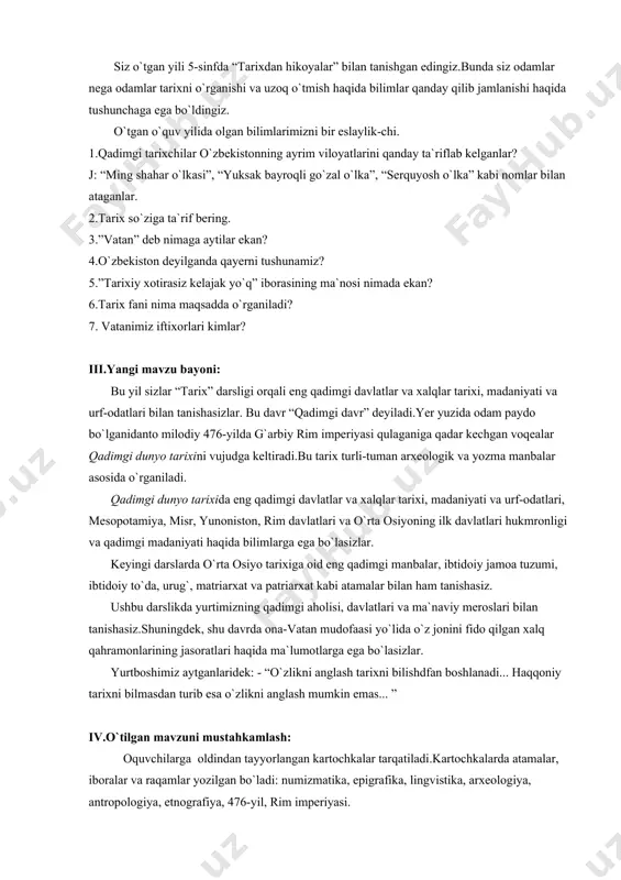 taganlar. 2.tarix so`ziga ta`rif bering. 3.”vatan” deb nimaga aytilar ekan? 4.o`zbekiston deyilganda qayerni tushunamiz? 5.”tarixiy xotirasiz kelajak yo`q” iborasining ma`nosi nimada ekan? 6.tarix fani nima maqsadda o`rganiladi? 7. vatanimiz iftixorlari kimlar? iii.yangi mavzu bayoni: bu yil sizlar “tarix” darsligi orqali eng qadimgi davlatlar va xalqlar tarixi, madaniyati va urf-odatlari bilan tanishasizlar. bu davr “qadimgi davr” deyiladi.yer yuzida odam paydo bo`lganidanto milodiy 476-yilda g`arbiy rim imperiyasi qulaganiga qadar kechgan voqealar qadimgi dunyo tarixini vujudga keltiradi.bu tarix turli-tuman arxeologik va yozma manbalar asosida o`rganiladi. qadimgi dunyo tarixida eng qadimgi davlatlar va xalqlar tarixi, madaniyati va urf-odatlari, mesopotamiya, misr, yunoniston, rim davlatlari va o`rta osiyoning ilk davlatlari hukmronligi va qadimgi madaniyati haqida bilimlarga ega bo`lasizlar. keyingi darslarda o`rta osiyo tarixiga oid eng qadimgi manbalar, ibtidoiy jamoa tuzumi, ibtidoiy to`da, urug`, matriarxat va patriarxat kabi atamalar bilan ham tanishasiz. ushbu darslikda yurtimizning qadimgi aholisi, davlatlari va ma`naviy meroslari bilan tanishasiz.shuningdek, shu davrda ona-vatan mudofaasi …