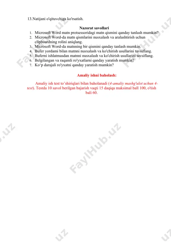2. vazifa 1_3 nomi ostida yaratilgan hujjatni saqlangzadanie 1_3 13. natijani o'qituvchiga ko'rsatish. nazorat savollari 1. microsoft word matn protsessoridagi matn qismini qanday tanlash mumkin? 2. microsoft word-da matn qismlarini nusxalash va aralashtirish uchun clipboardning rolini aniqlang. 3. microsoft word-da matnning bir qismini qanday tanlash mumkin. 4. bufer yordami bilan matnni nusxalash va ko'chirish usullarini tavsiflang. 5. buferni ishlatmasdan matnni nusxalash va ko'chirish usullarini tavsiflang. 6. belgilangan va raqamli ro'yxatlarni qanday yaratish mumkin? 7. ko‘p darajali ro'yxatni qanday yaratish mumkin? amaliy ishni baholash: amaliy ish test to’shiriqlari bilan baholanadi (4-amaliy mashg'ulot uchun 4-test). testda 10 savol berilgan bajarish vaqti 15 daqiqa maksimal ball 100, o'tish bali 60. image6.png image7.png image8.png image1.png image2.png image3.png image4.png image5.png
