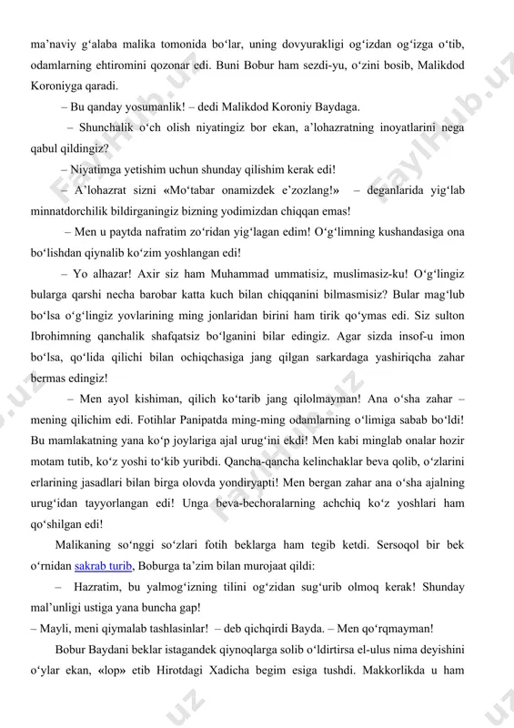 qaradi. – bu qanday yosumanlik! – dedi malikdod koroniy baydaga. – shunchalik oʻch olish niyatingiz bor ekan, a’lohazratning inoyatlarini nega qabul qildingiz? – niyatimga yetishim uchun shunday qilishim kerak edi! – a’lohazrat sizni «moʻtabar onamizdek e’zozlang!» – deganlarida yigʻlab minnatdorchilik bildirganingiz bizning yodimizdan chiqqan emas! – men u paytda nafratim zoʻridan yigʻlagan edim! oʻgʻlimning kushandasiga ona boʻlishdan qiynalib koʻzim yoshlangan edi! – yo alhazar! axir siz ham muhammad ummatisiz, muslimasiz-ku! oʻgʻlingiz bularga qarshi necha barobar katta kuch bilan chiqqanini bilmasmisiz? bular magʻlub boʻlsa oʻgʻlingiz yovlarining ming jonlaridan birini ham tirik qoʻymas edi. siz sulton ibrohimning qanchalik shafqatsiz boʻlganini bilar edingiz. agar sizda insof-u imon boʻlsa, qoʻlida qilichi bilan ochiqchasiga jang qilgan sarkardaga yashiriqcha zahar bermas edingiz! – men ayol kishiman, qilich koʻtarib jang qilolmayman! ana oʻsha zahar – mening qilichim edi. fotihlar panipatda ming-ming odamlarning oʻlimiga sabab boʻldi! bu mamlakatning yana koʻp joylariga ajal urugʻini ekdi! men kabi minglab onalar …