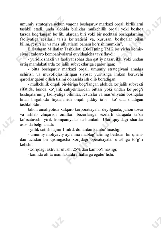 yrim ekspertlari xorijda ishlab chiqarish obyektlariga ega bo‘lgan har qanday kompaniyani tmk deb hisoblaydilar. biroq, tmk konsepsiyasining talqini ko‘plab davlatlarning manfaatlariga ta’sir qilishini hisobga olgan holda, bmtning transmilliy korpora- tsiyalar bo‘yicha komissiyasi tmklar ta’rifining kelishuv versiyasini ishlab chiqdi. unga ko‘ra “…huquqiy shakli va faoliyat sohasidan qat’iy nazar, ikki yoki undan ortiq mamlakatlarda izchil siyosat va umumiy strategiya uchun yagona boshqaruv markazi orqali birliklarni tashkil etadi, unda alohida birliklar mulkchilik orqali yoki boshqa tarzda bog‘langan bo‘lib, ulardan biri yoki bir nechtasi boshqalarning faoliyatiga sezilarli ta’sir ko‘rsatishi va, xususan, boshqalar bilan bilim, resurslar va mas’uliyatlarni baham ko‘rishimumkin”. birlashgan millatlar tashkiloti (bmt)ning tmk bo‘yicha komis- siyasi xalqaro kompaniyalarni quyidagicha tavsiflaydi: · yuridik shakli va faoliyat sohasidan qat’iy nazar, ikki yoki undan ortiq mamlakatlarda xo‘jalik subyektlariga egabo‘lgan; · bitta boshqaruv markazi orqali umumiy strategiyani amalga oshirish va muvofiqlashtirilgan siyosat yuritishga imkon beruvchi qarorlar qabul qilish tizimi doirasida ish olib boradigan; · mulkchilik orqali bir-biriga …