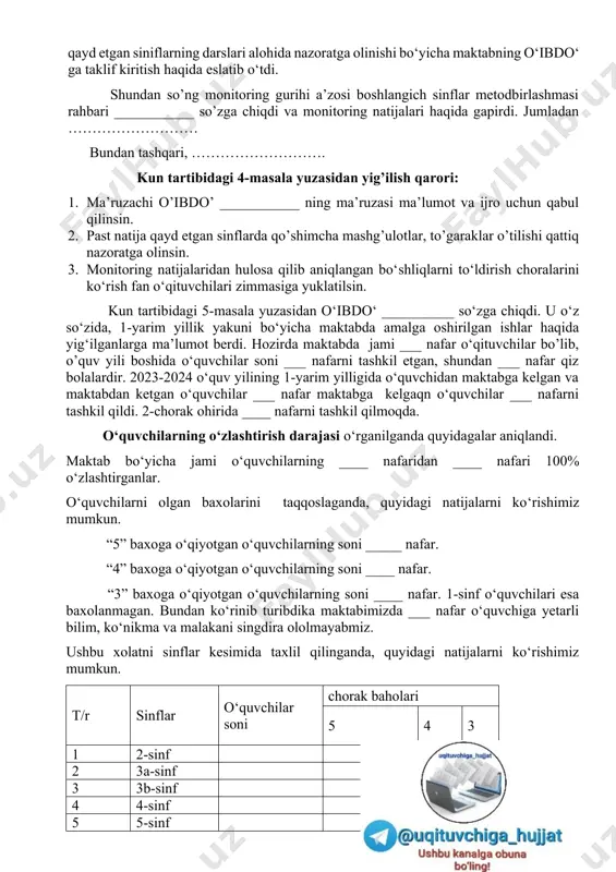 mi ___ nafar fuqorolar qabul uchun ro’yxatga olinganligini takidladi. qabul qilingan fuqorolarning ___ nafari farzandini maktabga qabul qilish va ko’chirish bo’yicha, ___ nafari ish so’rab, ___ nafari nizoli masala bo’yicha, ___ nafari turli masalalarda murojat qilgan. qilinayotgan ishlar bo’yicha yig’ilish qatnashchilariga ma’lumot berildi. kelgusida qilinajak ishlar bilan pedagogik jamoani tanishtirib o‘tdi. bundan tashqari, …………….. shundan so’ng yig‘ilish qatnashchilari tomonidan ush bu masala bo‘yicha ijobiy fikirlar aytib o’tildi. kun tartibidagi 3-masala yuzasidan yig‘ilish qaror qiladi: 1. maruzachi maktab direktori _________ning maruzasi ma’lumot uchun qabul qilinsin. 2. fuqorolar murojatlari bilan ishlash bo‘yicha pedagoglarning shxsiy masuliyatini yanada oshirilsin. 3. belgilangan vazifalar bo‘yicha aparatniy yig’ilishlarida taxliliy ma’lumotnomalar o‘rganib borilsin. kun tartibidagi 4-masala yuzasidan o‘ibdo‘ __________ so‘zga chiqdi. manitoring natijalarini tahlili haqida ma’lumot berdi. jumladan, 1-chorak davomida __________ sinflardan monitoring testlari olinganligini va natijalari quyidagicha chiqqanligini takidladi. tr fan nomi sinf samaradorlik 1 …… 8-a 72% 2 ….. …….. .... …. natijalardan ko‘rishimiz mumkinki, ___sinflarning …