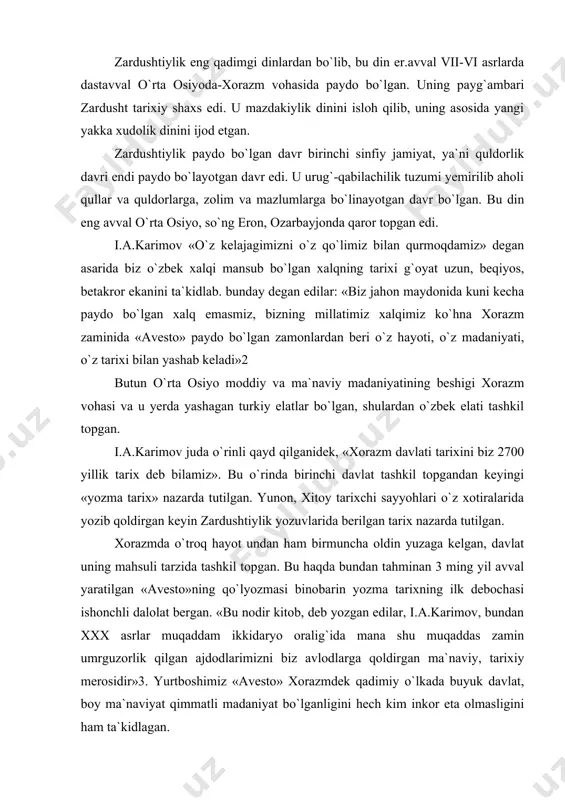 da tashkil topgan. bu haqda bundan tahminan 3 ming yil avval yaratilgan «avesto»ning qo`lyozmasi binobarin yozma tarixning ilk debochasi ishonchli dalolat bergan. «bu nodir kitob, deb yozgan edilar, i.a.karimov, bundan xxx asrlar muqaddam ikkidaryo oralig`ida mana shu muqaddas zamin umrguzorlik qilgan ajdodlarimizni biz avlodlarga qoldirgan ma`naviy, tarixiy merosidir»3. yurtboshimiz «avesto» xorazmdek qadimiy o`lkada buyuk davlat, boy ma`naviyat qimmatli madaniyat bo`lganligini hech kim inkor eta olmasligini ham ta`kidlagan. xulosa shuki, zardushtiylik eradan avvalgi 7-6 asrlarga xos bo`lgan din sifatida undan oldingi urug` qabilachilik dinlari negizida paydo bo`lgan yakka xudolik dini bo`lgan. u to 7-9 asrlargacha turli shaklda davom etib, so`ng o`rnini islom egalladi. u dastavval xorazm vohasida shakllanib, yaqin va o`rta sharqqacha tarqalib, ayrim qoldiqlari haligacha saqlanib kelmoqda. vujudga kelishi. zardushtiylik mil. av. iii-ii ming yilliklarda markaziy osiyoda vujudga kelgan dindir. zardushtiylik vahy orqali e`lon qilingan jahon dinlarining eng qadimiysidir. u insoniyatga boshqa barcha dinlarga nisbatan bevosita va bilvosita eng ko`p …