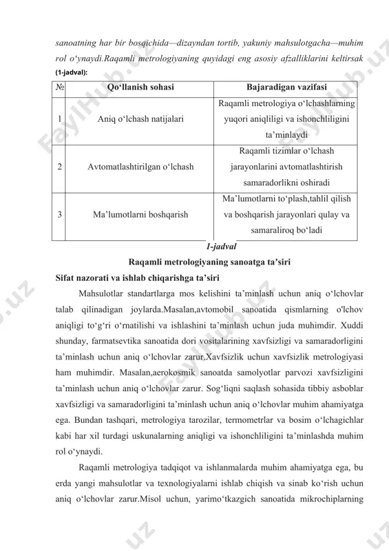 n tortib, yakuniy mahsulotgacha—muhim rol oʻynaydi.raqamli metrologiyaning quyidagi eng asosiy afzalliklarini keltirsak (1-jadval): № qo‘llanish sohasi bajaradigan vazifasi 1 aniq o‘lchash natijalari raqamli metrologiya o‘lchashlarning yuqori aniqliligi va ishonchliligini ta’minlaydi 2 avtomatlashtirilgan o‘lchash raqamli tizimlar o‘lchash jarayonlarini avtomatlashtirish samaradorlikni oshiradi 3 ma’lumotlarni boshqarish ma’lumotlarni to‘plash,tahlil qilish va boshqarish jarayonlari qulay va samaraliroq bo‘ladi 1-jadval raqamli metrologiyaning sanoatga taʼsiri sifat nazorati va ishlab chiqarishga ta’siri mahsulotlar standartlarga mos kelishini ta’minlash uchun aniq o‘lchovlar talab qilinadigan joylarda.masalan,avtomobil sanoatida qismlarning o'lchov aniqligi to‘g‘ri o‘rnatilishi va ishlashini ta’minlash uchun juda muhimdir. xuddi shunday, farmatsevtika sanoatida dori vositalarining xavfsizligi va samaradorligini ta’minlash uchun aniq o‘lchovlar zarur.xavfsizlik uchun xavfsizlik metrologiyasi ham muhimdir. masalan,aerokosmik sanoatda samolyotlar parvozi xavfsizligini ta’minlash uchun aniq o‘lchovlar zarur. sog‘liqni saqlash sohasida tibbiy asboblar xavfsizligi va samaradorligini ta’minlash uchun aniq o‘lchovlar muhim ahamiyatga ega. bundan tashqari, metrologiya tarozilar, termometrlar va bosim o‘lchagichlar kabi har xil turdagi uskunalarning aniqligi va ishonchliligini ta’minlashda muhim rol …