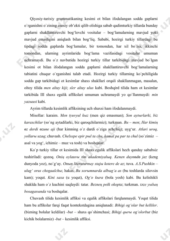 g asosiy ob’ekti qilib olishiga sabab qadimturkiy tillarda bunday gaplarni shakllantiruvchi bog‘lovchi vositalar – bog‘lamalarning mavjud yoki mavjud emasligini aniqlash bilan bog‘liq. sababi, hozirgi turkiy tillardagi bu tipdagi sodda gaplarda bog‘lamalar, bir tomondan, har xil bo`lsa, ikkinchi tomondan, ularning ayrimlarida bog‘lama vazifasidagi vositalar umuman uchramaydi. bu o`z navbatida hozirgi turkiy tillar tarkibidagi mavjud bo`lgan kesimi ot bilan ifodalangan sodda gaplarni shakllantiruvchi bog‘lamalarning tabiatini chuqur o`rganishni talab etadi. hozirgi turkiy tillarning ko`pchiligida sodda gap tarkibidagi ot kesimlar shaxs shakllari orqali shakllanmagan, masalan, oltoy tilida men altay kiji; sler altay ulus kabi. boshqird tilida ham ot kesimlar tarkibida iii shaxs egalik affikslari umuman uchramaydi yo qo`llanmaydi: min yazыusi kabi. ayrim tillarda kesimlik affiksining uch shaxsi ham ifodalanmaydi. misollar: karaim. men tyuvyul kыz (men qiz emasman); son aytыrlarki, biz karaxchilar (so`ng aytadilarki, biz qaroqchilarmiz); turkman. bu – men; har kimiң ѳz derdi ѳzune aji (har kimning o`z dardi o`ziga achchiq); uyg‘ur. atlari uroq, …