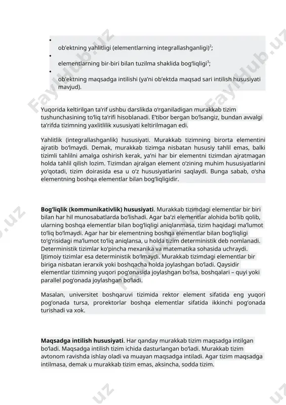 avvalgi ta’rifda tizimning yaxlitlilik xususiyati keltirilmagan edi. yahlitlik (integrallashganlik) hususiyati. murakkab tizimning birorta elementini ajratib bo‘lmaydi. demak, murakkab tizimga nisbatan hususiy tahlil emas, balki tizimli tahlilni amalga oshirish kerak, ya’ni har bir elementni tizimdan ajratmagan holda tahlil qilish lozim. tizimdan ajralgan element o‘zining muhim hususiyatlarini yo‘qotadi, tizim doirasida esa u o‘z hususiyatlarini saqlaydi. bunga sabab, o‘sha elementning boshqa elementlar bilan bog‘liqligidir. bog‘liqlik (kommunikativlik) hususiyati. murakkab tizimdagi elementlar bir biri bilan har hil munosabatlarda bo‘lishadi. agar ba’zi elementlar alohida bo‘lib qolib, ularning boshqa elementlar bilan bog‘liqligi aniqlanmasa, tizim haqidagi ma’lumot to‘liq bo‘lmaydi. agar har bir elementning boshqa elementlar bilan bog‘liqligi to‘g‘risidagi ma’lumot to‘liq aniqlansa, u holda tizim deterministik deb nomlanadi. deterministik tizimlar ko‘pincha mexanika va matematika sohasida uchraydi. ijtimoiy tizimlar esa deterministik bo‘lmaydi. murakkab tizimdagi elementlar bir biriga nisbatan ierarxik yoki boshqacha holda joylashgan bo‘ladi. qaysidir elementlar tizimning yuqori pog‘onasida joylashgan bo‘lsa, boshqalari – quyi yoki parallel pog‘onada joylashgan bo‘ladi. masalan, …
