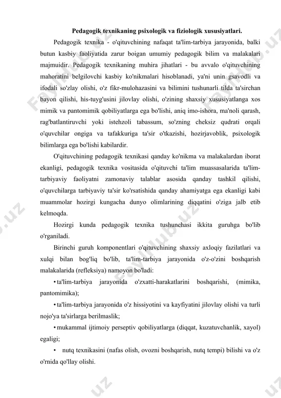 zxatti-harakatlarini boshqarishi, (mimika, pantomimika); · ta'lim-tarbiya jarayonida o'z hissiyotini va kayfiyatini jilovlay olishi va turli nojo'ya ta'sirlarga berilmaslik; · mukammal ijtimoiy perseptiv qobiliyatlarga (diqqat, kuzatuvchanlik, xayol) egaligi; • nutq texnikasini (nafas olish, ovozni boshqarish, nutq tempi) bilishi va o'z o'rnida qo'llay olishi. pedagogik texnikaning ikkinchi guruh komponentlari o'qituvchining shaxs va jamoaga ta'sir ko'rsatish malakalari bilan bog'liq bo'lib, bu guruh ta'lim-tarbiya jarayonining texnologik tomonini qamrab oladi: · o'qituvchining didaktik, tashkilotchilik, konstruktiv, kommunikativ qobiliyatlari; · ma'lum bir reja asosida o'z oldiga qo'yilgan talablarning bajarilishini nazorat qilishi; · ta'lim muassasasida va o'quvchilar jamoasida ta'lim-tarbiya bilan bog'liq bo'lgan ijodiy faoliyatni tashkil eta olishi; • o'quvchilar bilan pedagogik muloqot jarayonini bir muvozanatda saqlab boshqara olishi. o'qituvchining tarbiyalanuvchi obyektlar oldida o'z harakatlarini boshqarishida aktyoriik san'atiga xos bo'lgan xususiyatlari, ya'ni mimik va pantomimik qobiliyatlari muhim rol o'ynaydi. aktyor bir obrazni ma'lum bir muddatda tayyorlab, bir yoki bir necha marotaba bir xil ko'rinishda sahnada namoyish etsa, o'qiruvchi butun …