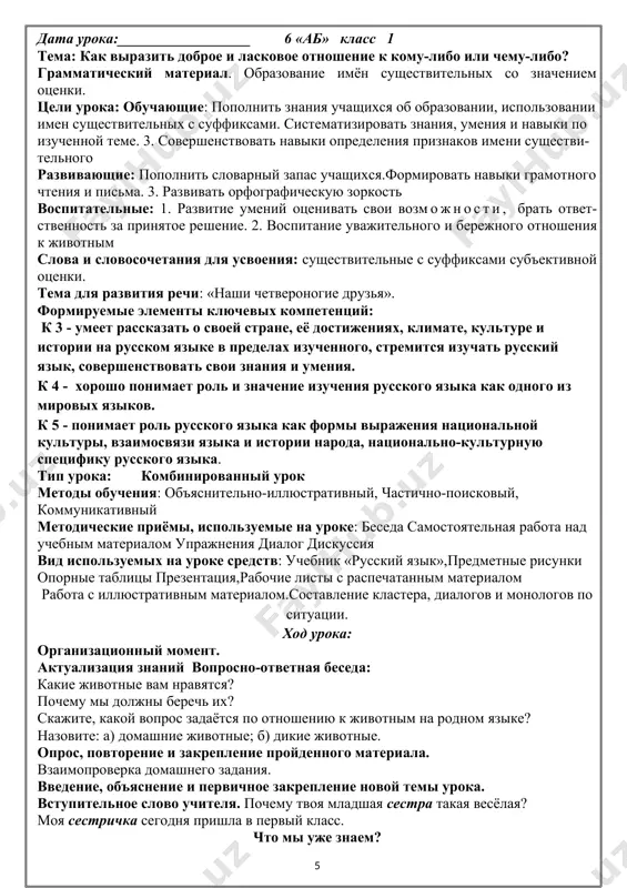 ие рассказа по картинкам. чтение учащимися стихотворений о родном крае, независимости. показ слайдов и составление предложений. презентация ответов групп. составление кластера. учащиеся подбирают определения к слову «узбекистан». итог урока. выставление оценок. какое у нас настроение в конце урока? чему мы научились? домашнее задание: написать об изменениях, произошедших в республике за годы независимости; изменения в сфере образования. дата урока:__________________ 6 «аб» класс 1 тема: как выразить доброе и ласковое отношение к кому-либо или чему-либо? грамматический материал. образование имён существительных со значением оценки. цели урока: обучающие: пополнить знания учащихся об образовании, использовании имен существительных с суффиксами. систематизировать знания, умения и навыки по изученной теме. 3. совершенствовать навыки определения признаков имени существительного развивающие: пополнить словарный запас учащихся.формировать навыки грамотного чтения и письма. 3. развивать орфографическую зоркость воспитательные: 1. развитие умений оценивать свои возможности, брать ответственность за принятое решение. 2. воспитание уважительного и бережного отношения к животным слова и словосочетания для усвоения: существительные с …