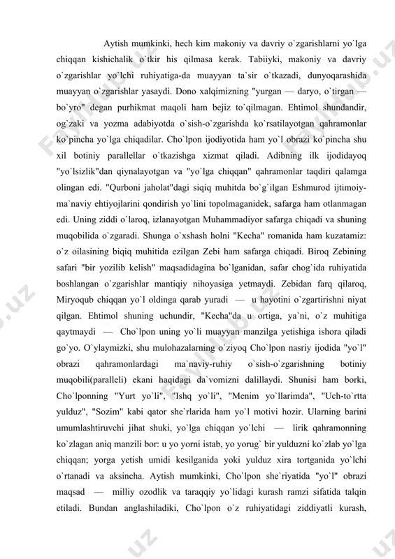 "bir yozilib kelish" maqsadidagina bo`lganidan, safar chog`ida ruhiyatida boshlangan o`zgarishlar mantiqiy nihoyasiga yetmaydi. zebidan farq qilaroq, miryoqub chiqqan yo`l oldinga qarab yuradi — u hayotini o`zgartirishni niyat qilgan. ehtimol shuning uchundir, "kecha"da u ortiga, ya`ni, o`z muhitiga qaytmaydi — cho`lpon uning yo`li muayyan manzilga yetishiga ishora qiladi go`yo. o`ylaymizki, shu mulohazalarning o`ziyoq cho`lpon nasriy ijodida "yo`l" obrazi qahramonlardagi ma`naviy-ruhiy o`sish-o`zgarishning botiniy muqobili(paralleli) ekani haqidagi da`vomizni dalillaydi. shunisi ham borki, cho`lponning "yurt yo`li", "ishq yo`li", "menim yo`llarimda", "uch-to`rtta yulduz", "sozim" kabi qator she`rlarida ham yo`l motivi hozir. ularning barini umumlashtiruvchi jihat shuki, yo`lga chiqqan yo`lchi — lirik qahramonning ko`zlagan aniq manzili bor: u yo yorni istab, yo yorug` bir yulduzni ko`zlab yo`lga chiqqan; yorga yetish umidi kesilganida yoki yulduz xira tortganida yo`lchi o`rtanadi va aksincha. aytish mumkinki, cho`lpon she`riyatida "yo`l" obrazi maqsad — milliy ozodlik va taraqqiy yo`lidagi kurash ramzi sifatida talqin etiladi. bundan anglashiladiki, cho`lpon o`z ruhiyatidagi ziddiyatli kurash, o`zgarish …