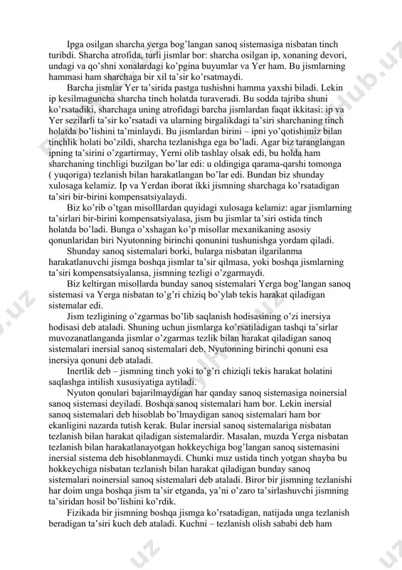 i – ipni yo’qotishimiz bilan tinchlik holati bo’zildi, sharcha tezlanishga ega bo’ladi. agar biz taranglangan ipning ta’sirini o’zgartirmay, yerni olib tashlay olsak edi, bu holda ham sharchaning tinchligi buzilgan bo’lar edi: u oldingiga qarama-qarshi tomonga ( yuqoriga) tezlanish bilan harakatlangan bo’lar edi. bundan biz shunday xulosaga kelamiz. ip va yerdan iborat ikki jismning sharchaga ko’rsatadigan ta’siri bir-birini kompensatsiyalaydi. biz ko’rib o’tgan misolllardan quyidagi xulosaga kelamiz: agar jismlarning ta’sirlari bir-birini kompensatsiyalasa, jism bu jismlar ta’siri ostida tinch holatda bo’ladi. bunga o’xshagan ko’p misollar mexanikaning asosiy qonunlaridan biri nyutonning birinchi qonunini tushunishga yordam qiladi. shunday sanoq sistemalari borki, bularga nisbatan ilgarilanma harakatlanuvchi jismga boshqa jismlar ta’sir qilmasa, yoki boshqa jismlarning ta’siri kompensatsiyalansa, jismning tezligi o’zgarmaydi. biz keltirgan misollarda bunday sanoq sistemalari yerga bog’langan sanoq sistemasi va yerga nisbatan to’g’ri chiziq bo’ylab tekis harakat qiladigan sistemalar edi. jism tezligining o’zgarmas bo’lib saqlanish hodisasining o’zi inersiya hodisasi deb ataladi. shuning uchun jismlarga ko’rsatiladigan tashqi …