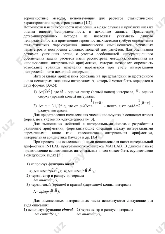 на примере реальных схем распределительных сетей. задача расчета режимов распределительных сетей заключается в определении неизвестных параметров по известной топологии схемы и заданных значениях режимных переменных. для решения данной задачи в основном применяются методы, использующие представление данных в детерминированной форме и вероятностные методы, использующие для расчетов статистические характеристики параметров режима [1,2]. неточности и несинхронности измерений, а в ряде случаев и приближенная их оценка вносит неопределенность в исходные данные. применение детерминированных методов не позволяет учитывать данную неопределённость, а применение вероятностных методов требует определения статистических характеристик динамически изменяющихся режимных параметров и построения сложных моделей для расчётов. для оценивания режимов указанных сетей, с учетом особенностей информационного обеспечения задачи расчетов нами рассмотрена методика, основанная на использовании интервальной арифметики, которая позволяет определить возможные границы изменения параметров при учёте интервальной неопределённости исходной информации. интервальная арифметика основана на представлении вещественного числа некоторым заданным интервалом а, который может быть определен в двух формах [3,4,5]: 1) а=[] где - оценка …