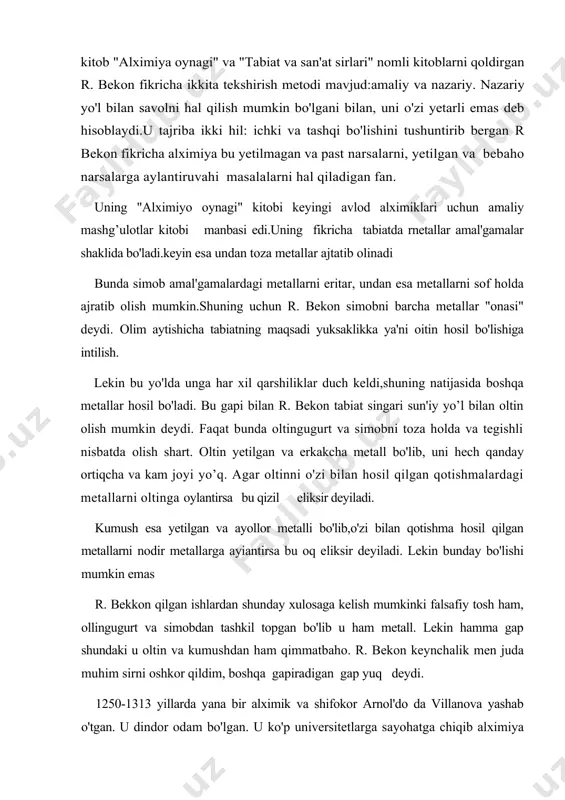 qilish mumkin bo'lgani bilan, uni o'zi yetarli emas deb hisoblaydi.u tajriba ikki hil: ichki va tashqi bo'lishini tushuntirib bergan r bekon fikricha alximiya bu yetilmagan va past narsalarni, yetilgan va bebaho narsalarga aylantiruvahi masalalarni hal qiladigan fan. uning "alximiyo oynagi" kitobi keyingi avlod alximiklari uchun amaliy mashg’ulotlar kitobi manbasi edi.uning fikricha tabiatda rnetallar amal'gamalar shaklida bo'ladi.keyin esa undan toza metallar ajtatib olinadi bunda simob amal'gamalardagi metallarni eritar, undan esa metallarni sof holda ajratib olish mumkin.shuning uchun r. bekon simobni barcha metallar "onasi" deydi. olim aytishicha tabiatning maqsadi yuksaklikka ya'ni oitin hosil bo'lishiga intilish. lekin bu yo'lda unga har xil qarshiliklar duch keldi,shuning natijasida boshqa metallar hosil bo'ladi. bu gapi bilan r. bekon tabiat singari sun'iy yo’l bilan oltin olish mumkin deydi. faqat bunda oltingugurt va simobni toza holda va tegishli nisbatda olish shart. oltin yetilgan va erkakcha metall bo'lib, uni hech qanday ortiqcha va kam joyi yo’q. agar oltinni o'zi …