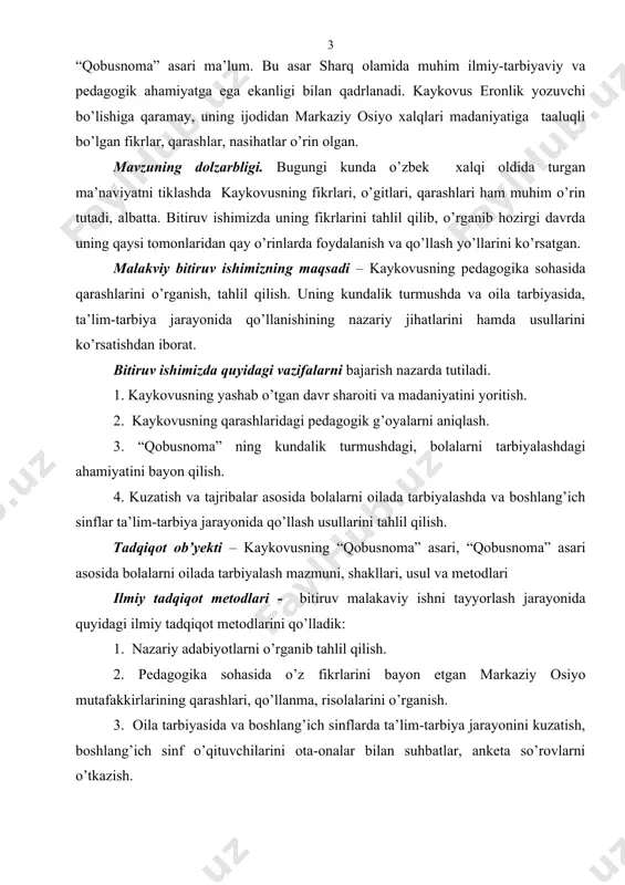 a jarayonida qo’llanishining nazariy jihatlarini hamda usullarini ko’rsatishdan iborat. bitiruv ishimizda quyidagi vazifalarni bajarish nazarda tutiladi. 1. kaykovusning yashab o’tgan davr sharoiti va madaniyatini yoritish. 2. kaykovusning qarashlaridagi pedagogik g’oyalarni aniqlash. 3. “qobusnoma” ning kundalik turmushdagi, bolalarni tarbiyalashdagi ahamiyatini bayon qilish. 4. kuzatish va tajribalar asosida bolalarni oilada tarbiyalashda va boshlang’ich sinflar ta’lim-tarbiya jarayonida qo’llash usullarini tahlil qilish. tadqiqot ob’yekti – kaykovusning “qobusnoma” asari, “qobusnoma” asari asosida bolalarni oilada tarbiyalash mazmuni, shakllari, usul va metodlari ilmiy tadqiqot metodlari - bitiruv malakaviy ishni tayyorlash jarayonida quyidagi ilmiy tadqiqot metodlarini qo’lladik: 1. nazariy adabiyotlarni o’rganib tahlil qilish. 2. pedagogika sohasida o’z fikrlarini bayon etgan markaziy osiyo mutafakkirlarining qarashlari, qo’llanma, risolalarini o’rganish. 3. oila tarbiyasida va boshlang’ich sinflarda ta’lim-tarbiya jarayonini kuzatish, boshlang’ich sinf o’qituvchilarini ota-onalar bilan suhbatlar, anketa so’rovlarni o’tkazish. malakaviy bitiruv ishimizning metodologik asosi o’zbekiston respublikasi mustaqillik mafkurasi, konstitutsiya ta’lim to’g’risidagi qonunda ilgari surilgan g’oyalar. tadqiqot ilmiy yangiligi. kaykovusning yashab o’tgan davr …