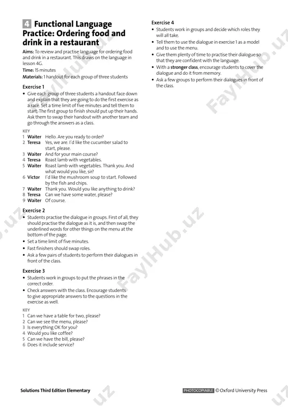 ood and drink in a restaurant aims: to review and practise language for ordering food and drink in a restaurant. this draws on the language in lesson 4g. time: 15 minutes materials: 1 handout for each group of three students exercise 1 • give each group of three students a handout face down and explain that they are going to do the first exercise as a race. set a time limit of five minutes and tell them to start. the first group to finish should put up their hands. ask them to swap their handout with another team and go through the answers as a class. key 1 waiter hello. are you ready to order? 2 teresa yes, we are. i’d like the cucumber salad to start, please. 3 waiter and for your main course? 4 teresa roast lamb with vegetables. 5 waiter roast lamb with vegetables. thank you. and …