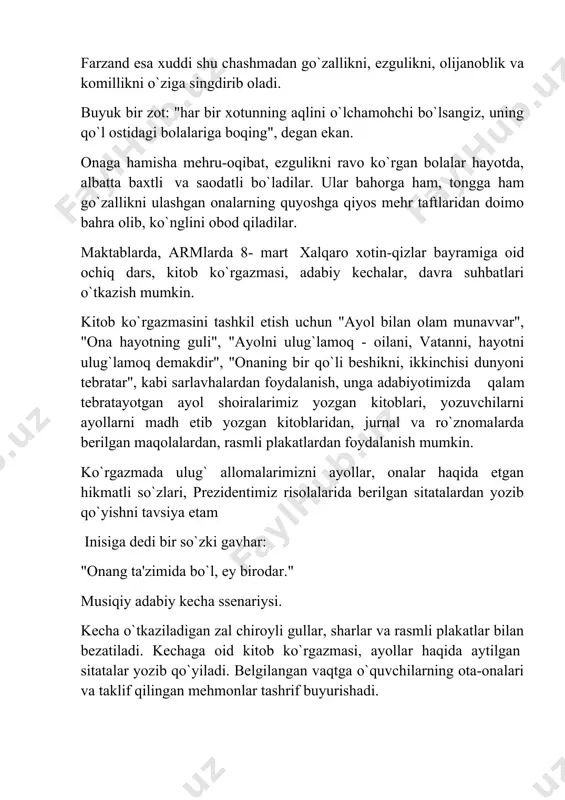 kitob ko`rgazmasini tashkil etish uchun "ayol bilan olam munavvar", "ona hayotning guli", "ayolni ulug`lamoq - oilani, vatanni, hayotni ulug`lamoq demakdir", "onaning bir qo`li beshikni, ikkinchisi dunyoni tebratar", kabi sarlavhalardan foydalanish, unga adabiyotimizda qalam tebratayotgan ayol shoiralarimiz yozgan kitoblari, yozuvchilarni ayollarni madh etib yozgan kitoblaridan, jurnal va ro`znomalarda berilgan maqolalardan, rasmli plakatlardan foydalanish mumkin. ko`rgazmada ulug` allomalarimizni ayollar, onalar haqida etgan hikmatli so`zlari, prezidentimiz risolalarida berilgan sitatalardan yozib qo`yishni tavsiya etam inisiga dedi bir so`zki gavhar: "onang ta'zimida bo`l, ey birodar." musiqiy adabiy kecha ssenariysi. kecha o`tkaziladigan zal chiroyli gullar, sharlar va rasmli plakatlar bilan bezatiladi. kechaga oid kitob ko`rgazmasi, ayollar haqida aytilgan sitatalar yozib qo`yiladi. belgilangan vaqtga o`quvchilarning ota-onalari va taklif qilingan mehmonlar tashrif buyurishadi. boshlovchi: assalomu alaykum aziz mehmonlar, hamkasblar va o`quvchilar! bugun o`lkamizda ulug` bayram. ko`klam oftobining zarrin nurlaridan bahra olib, yam-yashil maysalar, zaminimizga fasli navbahor keldi. fasllar kelinchagi bo`lmish bahorni kimdir uyhonish, go`zallik fasli desa, yana kimdir …