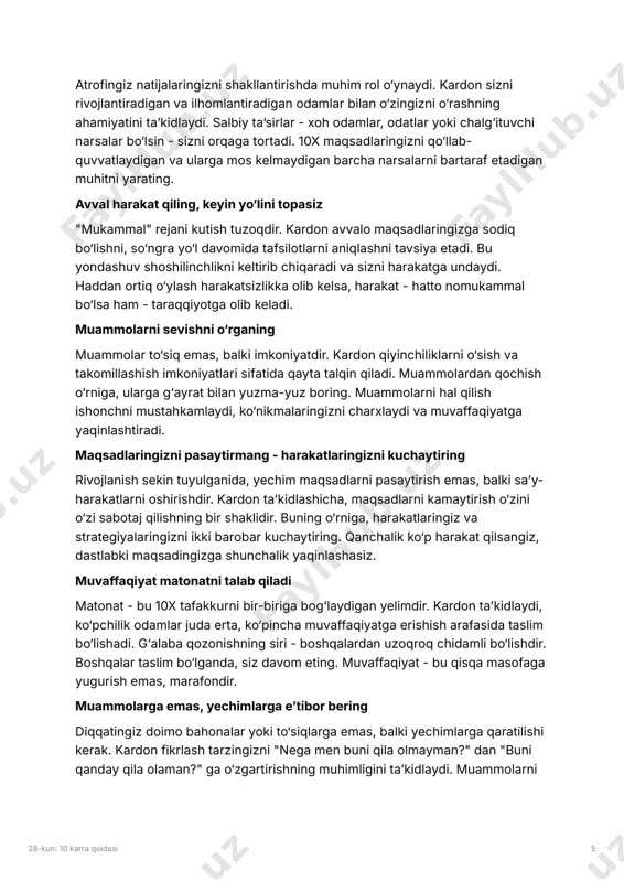 natijalarni yaratish imkoniyatiga ega bo‘lasiz. atrof-muhitingizni boshqaring 28-kun: 10 karra qoidasi 5 atrofingiz natijalaringizni shakllantirishda muhim rol o‘ynaydi. kardon sizni rivojlantiradigan va ilhomlantiradigan odamlar bilan o‘zingizni o‘rashning ahamiyatini taʼkidlaydi. salbiy taʼsirlar - xoh odamlar, odatlar yoki chalg‘ituvchi narsalar bo‘lsin - sizni orqaga tortadi. 10x maqsadlaringizni qo‘llab- quvvatlaydigan va ularga mos kelmaydigan barcha narsalarni bartaraf etadigan muhitni yarating. avval harakat qiling, keyin yo‘lini topasiz "mukammal" rejani kutish tuzoqdir. kardon avvalo maqsadlaringizga sodiq bo‘lishni, so‘ngra yo‘l davomida tafsilotlarni aniqlashni tavsiya etadi. bu yondashuv shoshilinchlikni keltirib chiqaradi va sizni harakatga undaydi. haddan ortiq o‘ylash harakatsizlikka olib kelsa, harakat - hatto nomukammal bo‘lsa ham - taraqqiyotga olib keladi. muammolarni sevishni o‘rganing muammolar to‘siq emas, balki imkoniyatdir. kardon qiyinchiliklarni o‘sish va takomillashish imkoniyatlari sifatida qayta talqin qiladi. muammolardan qochish o‘rniga, ularga g‘ayrat bilan yuzma-yuz boring. muammolarni hal qilish ishonchni mustahkamlaydi, ko‘nikmalaringizni charxlaydi va muvaffaqiyatga yaqinlashtiradi. maqsadlaringizni pasaytirmang - harakatlaringizni kuchaytiring rivojlanish sekin tuyulganida, yechim maqsadlarni …