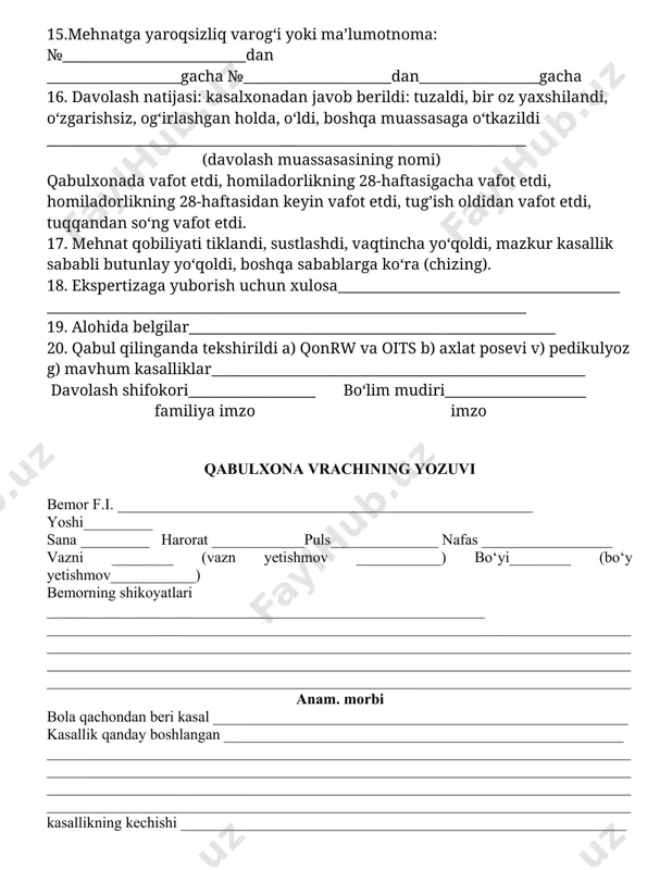 : №__________________________dan ___________________gacha №_____________________dan_________________gacha 16. davolash natijasi: kasalxonadan javob berildi: tuzaldi, bir oz yaxshilandi, o‘zgarishsiz, og‘irlashgan holda, o‘ldi, boshqa muassasaga o‘tkazildi ____________________________________________________________________ (davolash muassasasining nomi) qabulxonada vafot etdi, homiladorlikning 28-haftasigacha vafot etdi, homiladorlikning 28-haftasidan keyin vafot etdi, tug’ish oldidan vafot etdi, tuqqandan so‘ng vafot etdi. 17. mehnat qobiliyati tiklandi, sustlashdi, vaqtincha yo‘qoldi, mazkur kasallik sababli butunlay yo‘qoldi, boshqa sabablarga ko‘ra (chizing). 18. ekspertizaga yuborish uchun xulosa________________________________________ ____________________________________________________________________ 19. alohida belgilar____________________________________________________ 20. qabul qilinganda tekshirildi a) qonrw va oits b) axlat posevi v) pedikulyoz g) mavhum kasalliklar_____________________________________________________ davolash shifokori__________________ bo‘lim mudiri____________________ familiya imzo imzo qabulxona vrachining yozuvi bemor f.i. ______________________________________________________ yoshi_________ sana _________ harorat ____________puls______________ nafas _________________ vazni ________ (vazn yetishmov ___________) bo‘yi________ (bo‘y yetishmov___________) bemorning shikoyatlari _________________________________________________________ ________________________________________________________________________________________________________________________________________________________ ____________________________________________________________________________ ____________________________________________________________________________ anam. morbi bola qachondan beri kasal ______________________________________________________ kasallik qanday boshlangan ____________________________________________________ ____________________________