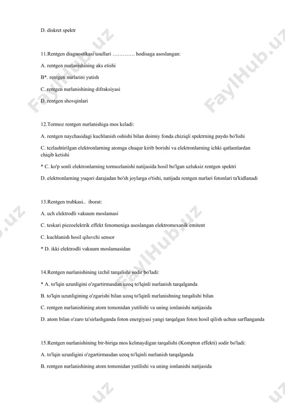 ish, ularning turli organlarda tarqalishi sezgir fotoemulsiyadagi izlar bilan belgilanadi 19.rentgenoskopiya bu: a. kamera rulosida tasvirni tuzatish * b. rentgen nurlanishida tasvirni ko'rish c. xavfli o'smalarning nurlanishi d. rentgen nurlanishida bir qator moddalarning porlashi 20.rentgenografiya bu: a. xavfli o'smalarning nurlanishi b. rentgen nurlanishida bir qator moddalarning porlashi *c. kamera fotoplyonkasida tasvirni suratga olish d. rentgen nurlanishida tasvirni ko'rish 21.rentgen terapiyasi: a. kamera rulosida tasvirni tuzatish b. rentgen nurlanishida tasvirni ko'rish *c. xavfli o'smalarni nurlantirish d. rentgen nurlanishida bir qator moddalarning porlashi 22.rentgen nurlanishining diagnostik qo'llanilishi quyidagilarga asoslangan: a. uning zichroq to'qimalardan aks etishi *b. uning turli to'qimalar tomonidan so'rilishi o'rtasidagi sezilarli farq c. uning issiqlik harakati d. uning ionlashtiruvchi harakati 23.natijada rentgen tasviri olinadi: a. turli to'lqin uzunlikdagi rentgen nurlariga turli xil plyonka sezgirligi *b. har xil zichlikdagi ob'ektlar tomonidan rentgen nurlarining har xil yutilishi c. to'qimalarda har xil miqdordagi suv d. to'qimalar va organlarning turli xil biokimyoviy tarkibi 24.qo'zdirish …