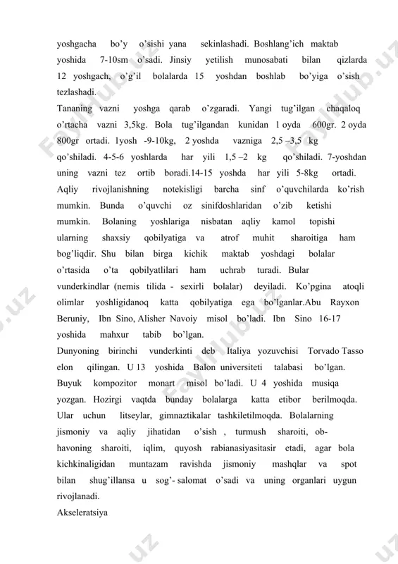 ida yangi tug’ilgan chaqal;oqning bo’yi 5-6sm ga, kichik va o’rta maktab yoshdagi bolalar bo’yi 10-15 sm ga vazni esa 8-10 kg ga ortdi. umruzayishi, hayz kechroq tugashi va odam rivojlanishidagi boshqa o’zgarishlarni o’z ichiga oladi. akseleratsiya ko’pgina olimlarni qiziqtirib kelgan. bunga sabab: ultrabinafsha nurlar desa, ikkinchisi magnit to’lqinlari, bazilari esa komik nurlar deb aytadilar. oksidlar, tuzlar, vitaminlar ortishi, fan va tex ta’lim-tarbiya, sport va jismoniy mexnat bilan shug’illanish, genetik omillarni ham misol qilib keladilar. mamlakatimizda mustaqillikga erishganimizdan so’ng bolalarning individalosish va rivojlanishga katta etibor berilmoqda. chunki bolalar salomatligini saqlash davlat ahamiyatiga ega bo’lgan birinchi darajali ishlardan hisoblanadi.