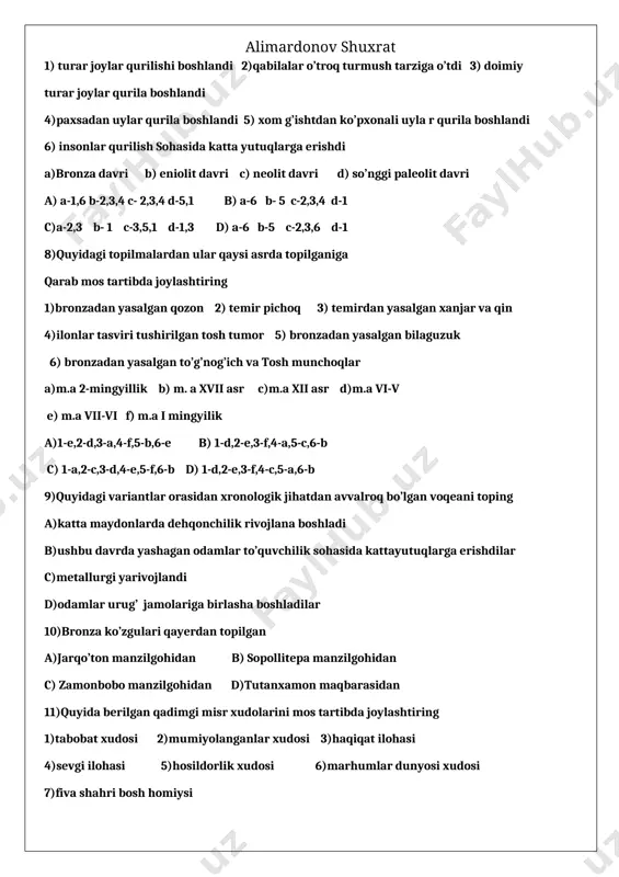 srda topilganiga qarab mos tartibda joylashtiring 1)bronzadan yasalgan qozon 2) temir pichoq 3) temirdan yasalgan xanjar va qin 4)ilonlar tasviri tushirilgan tosh tumor 5) bronzadan yasalgan bilaguzuk 6) bronzadan yasalgan to’g’nog’ich va tosh munchoqlar a)m.a 2-mingyillik b) m. a xvii asr c)m.a xii asr d)m.a vi-v e) m.a vii-vi f) m.a i mingyilik a)1-e,2-d,3-a,4-f,5-b,6-e b) 1-d,2-e,3-f,4-a,5-c,6-b c) 1-a,2-c,3-d,4-e,5-f,6-b d) 1-d,2-e,3-f,4-c,5-a,6-b 9)quyidagi variantlar orasidan xronologik jihatdan avvalroq bo’lgan voqeani toping a)katta maydonlarda dehqonchilik rivojlana boshladi b)ushbu davrda yashagan odamlar to’quvchilik sohasida kattayutuqlarga erishdilar c)metallurgi yarivojlandi d)odamlar urug’ jamolariga birlasha boshladilar 10)bronza ko’zgulari qayerdan topilgan a)jarqo’ton manzilgohidan b) sopollitepa manzilgohidan c) zamonbobo manzilgohidan d)tutanxamon maqbarasidan 11)quyida berilgan qadimgi misr xudolarini mos tartibda joylashtiring 1)tabobat xudosi 2)mumiyolanganlar xudosi 3)haqiqat ilohasi 4)sevgi ilohasi 5)hosildorlik xudosi 6)marhumlar dunyosi xudosi 7)fiva shahri bosh homiysi a)maat b) xatxor c)apis d)tot e)osiris f)anubis g)amon h) ra a)1-a,2-e,3-b,4-h,5-d,6-f,7-g b) 1-a, 2-b, 3-e, 4-d, 5-f, 6-g, 7-h c)1-d, 2-f, 3-a, …