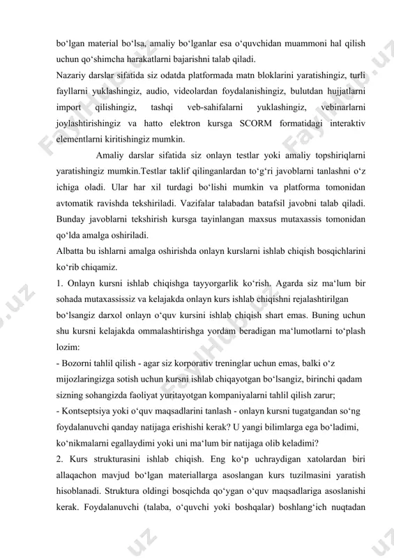 rslardan iborat. darslar onlayn o‘quv kursini tashkil etuvchi elementlar sanaladi. platformaga o‘rnatilgan kurs quruvchisi sizga darslar yaratishga imkon beradi. siz dars turini tanlaysiz va uni ma‘lumotlar bilan to‘ldirasiz. darslar nazariy va amaliy bo‘lishi mumkin. nazariy material deganda faqat ko‘rish, o‘qish yoki tinglash kerak bo‘lgan material bo‘lsa, amaliy bo‘lganlar esa o‘quvchidan muammoni hal qilish uchun qo‘shimcha harakatlarni bajarishni talab qiladi. nazariy darslar sifatida siz odatda platformada matn bloklarini yaratishingiz, turli fayllarni yuklashingiz, audio, videolardan foydalanishingiz, bulutdan hujjatlarni import qilishingiz, tashqi veb-sahifalarni yuklashingiz, vebinarlarni joylashtirishingiz va hatto elektron kursga scorm formatidagi interaktiv elementlarni kiritishingiz mumkin. amaliy darslar sifatida siz onlayn testlar yoki amaliy topshiriqlarni yaratishingiz mumkin.testlar taklif qilinganlardan to‘g‘ri javoblarni tanlashni o‘z ichiga oladi. ular har xil turdagi bo‘lishi mumkin va platforma tomonidan avtomatik ravishda tekshiriladi. vazifalar talabadan batafsil javobni talab qiladi. bunday javoblarni tekshirish kursga tayinlangan maxsus mutaxassis tomonidan qo‘lda amalga oshiriladi. albatta bu ishlarni amalga oshirishda onlayn kurslarni ishlab chiqish …