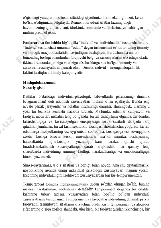 ni, kerak bo’lsa, o’zligimizni belgilaydi. demak, individual sifatlar bizning ongli hayotimizning ajralmas qismi, idrokimiz, xotiramiz va fikrlarimz yo’naltirilgan muhim predmet ekan. fanlararo va fan ichida big’liqlik: “individ” va “individuallik” tushunchalaridir. “individ” tushunchasi umuman “odam” degan tushunchani to’ldirib, uning ijtimoiy va biologik mavjudot sifatida mavjudligini tasdiqlaydi. bu tushuncha uni bir tomondan, boshqa odamlardan farqlovchi belgi va xususiyatlarini o’z ichiga oladi, ikkinchi tomondan, o’ziga va o’ziga o’xshashlarga xos bo’lgan umumiy va xarakterli xususiyatlarni qamrab oladi. demak, individ – insonga aloqadorlik faktini tasdiqlovchi ilmiy kategoriyadir. mashgulotmazmuni: nazariy qism kishilar o`rtasidagi individual-psixologik tafovutlarda psixikaning dinamik (o`zgaruvchan) dеb atalmish xususiyatlari muhim o`rin egallaydi. bunda eng avvalo psixik jarayonlar va holatlar intеnsivligi darajasi, shuningdеk, ularning u yoki bu tеzlikda kеchishi nazarda tutiladi. ma'lumki, odamlar xulq-atvor va faoliyat motivlari nisbatan tеng bo`lganda, bir xil tashqi ta'sir etganda, bir-biridan ta'sirchanligiga va ko`rsatayotgan enеrgiyasiga ko`ra sеzilarli darajada farq qiladilar. jumladan, bir xil kishi sеkinlikni, boshqasi shoshilinchni yoqtiradi, bir xil …