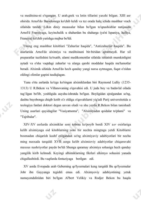 in diniy muassalar bilan bo'lgan to'qnashishlar natijasida arnol'd fransiyaga, keyinchalik u shahardan bu shaharga (ya'ni ispaniya, ltailiya, fransiya) ko'chib yurishga majbur bo'ldi. uning eng mashhur kitoblari ''zaharlar haqida", "antizaharlar haqida". bu asarlarida arnol'do alximiya va meditsinani bir-biridan ajratmaydi. har xil preparatlar tuzilishini ko'rsatib, ularni medikomentlar sifatida ishlatish mumkinligini aytadi va o'sha vaqtdagi zaharlar va ularga qarshi moddalar haqida ma'lumotlar beradi. alximik sifatida arnol'do hech qanday yangi narsa aytmagan, faqat o'zidan oldingi olimlar gapini tasdiqlagan. yana o'rta asrlarda ko'zga ko'ringan alximiklardan biri raymond lulliy (1235-1313) u r.bekon va villanovaning o'quvahisi edi. u juda boy va badavlal oilada tug’ilgan bo'lib, yoshligida auyshu-ishratda bo'lgan. boyligidan ajralgandan so'ng, dashtu buyobonga chiqib ketib o'z oldiga o'quvahilarni yig'adi parij universitetida u teologiya fanlari doktori degan unvan oladi va shu yerda r.bekon bilan tanishadi uning asarlari quyidagilar "vasiyatnoma", "alximiyadan qoidalar to'plami" va "tajribalar". xiv-xv asrlarda alximiklar soni tobora ko'poyib bordi xiv asr oxirlariga kelib alximiyaga oid kitoblarning …