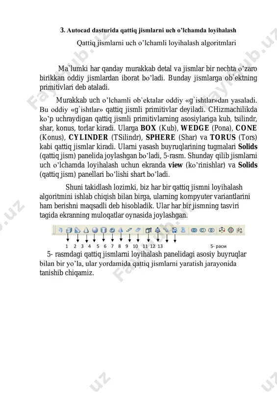 ’ladi. kursorni uning kvadratlari bilan bog`lab, sichqonchani chap tugmasi yordamida surilsa, ko’rish yo’nalishini o’zgartirib, ob`ektni ko’rinmas tomonlarini ham kuzatish mumkin. 1 2 3 4 5 6 7 8 9 10 11 12 4- расм. 1 2 3 4 5 3- расм. 3. autocad dasturida qattiq jismlarni uch o’lchamda loyihalash qattiq jismlarni uch o’lchamli loyihalash algoritmlari ma`lumki har qanday murakkab detal va jismlar bir nechta o’zaro birikkan oddiy jismlardan iborat bo’ladi. bunday jismlarga ob`ektning primitivlari deb ataladi. murakkab uch o’lchamli ob`ektalar oddiy «g`ishtlar»dan yasaladi. bu oddiy «g`ishtlar» qattiq jismli primitivlar deyiladi. chizmachilikda ko’p uchraydigan qattiq jismli primitivlarning asosiylariga kub, tsilindr, shar, konus, torlar kiradi. ularga box (kub), wedge (pona), cone (konus), cylinder (tsilindr), sphere (shar) va torus (tors) kabi qattiq jismlar kiradi. ularni yasash buyruqlarining tugmalari solids (qattiq jism) panelida joylashgan bo’ladi, 5-rasm. shunday qilib jismlarni uch o’lchamda loyihalash uchun ekranda view (ko’rinishlar) va solids (qattiq jism) panellari bo’lishi shart bo’ladi. …