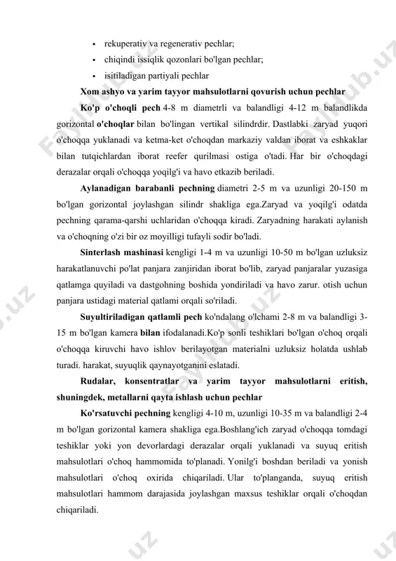 or mahsulotlarni eritish uchun elektr pechkasi biroz kichikroq o'lchamdagi reverberatsiyali pechga o'xshash ish joyining shakliga ega. 0,6-1,4 m diametrli 3-6 uglerod elektrodlari ombordan o'tadi, ular orqali pechning ish joyiga elektr energiyasi etkazib beriladi. zaryadni yuklash va eritish mahsulotlarini chiqarish ham reverberatsiyali pechga o'xshaydi. konverter 2-4 m diametrli va 4-10 m uzunlikdagi gorizontal tsilindrni ifodalaydi, u gorizontal o'q atrofida aylanishga ega. suyuq mat va oqimlar tomoq orqali konvertorga yuklanadi va havo nayzalar orqali to'g'ridan-to'g'ri vannaga beriladi. rangli metallarni isitish va issiqlik bilan ishlov berish uchun pechlar olovli odatda gorizontal ravishda cho'zilgan to'rtburchaklar ish joyiga ega. isitilgan mahsulotlar uzluksiz ravishda mexanik itaruvchilar tomonidan pechning yuklash uchidan qizdirilgan mahsulotlarni tushirish oxirigacha harakatlanadi. uning uzunligi bo'ylab uzluksiz pechning harorati bir xil emas va mahsulotlarni tushirish tomonida maksimal qiymatga ega. yoqilg'i uzluksiz o'choqqa mahsulotlarni tushirish tomonidan beriladi va chiqindi gazlar o'choqdagi teshiklar orqali havo isitgichlariga chiqariladi. kamerali pech uslubiy pechdan biroz kichikroq o'lchamlari va ishlash …