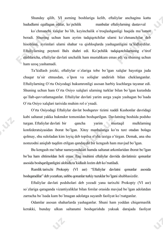 r davlati bir qancha yarim mustaqil mulklarning konfederatsiyasidan iborat bo’lgan. xitoy manbalariga ko’ra taxt otadan bolaga qolmay, shu suloladan kim loyiq deb topilsa o’sha taxtga o’tirgan. demak, ana shu nomzodni aniqlab taqdim etilgan qandaydir bir kengash ham mavjud bo’lgan. bu kengash mo’tabar namoyondalari hamda saltanat arkonlaridan iborat bo’lgan bo’lsa ham ehtimoldan holi emas. eng muhimi eftaliylar davrida davlatimiz qonunlar asosida boshqarilganligini alohida ta’kidlash lozim deb ko’rsatiladi. rumlik tarixchi prokopiy (vi asr) “eftaliylar davlatni qonunlar asosida boshqaradilar” deb yozarkan, ushbu qonunlar turkiy tuzuklar bo’lgani shubhasizdir. eftaliylar davlati podsholari deb yozadi yana tarixchi prokopiy (vi asr) so`zlariga qaraganda vizantiyaliklar bilan forslar orasida mavjud bo`lgan adolatdan zarracha bo`lsada kam bo`lmagan adolatga suyanib faoliyat ko’rsatganlar. odamlar asosan shaharlarda yashaganlar. shuni ham yoddan chiqarmaslik kerakki, bunday ulkan saltanatni boshqarishda yuksak darajada faoliyat ko`rsatuvchi markaziy hokimyatga erishish qiyin edi. shuning uchun shimoliy xindiston, sharqiy turkiston hududlarida va ehtimol boshqa ba’zi viloyatlarda ham boshqaruv eftaliylar nomidan mahalliy …