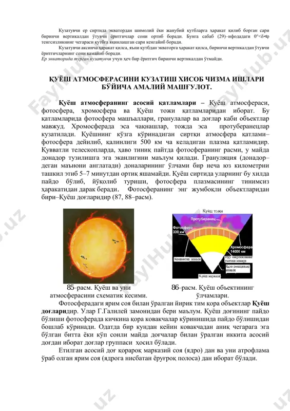 н сари биринчи вертикалдан ўтувчи ёритгичлар сони ортиб боради. бунга сабаб (29)–ифодадаги 0°<< тенгсизликнинг чегараси қутбга яқинлашган сари кенгайиб боради. кузатувчи аксинча ҳаракат қилса, яъни қутбдан экваторга ҳаракат қилса, биринчи вертикалдан ўтувчи ёритгичларнинг сони камайиб боради. ер экваторида турган кузатувчя учун ҳеч бир ёритгич биринчи вертикалдан ўтмайди. қуёш атмосферасини кузатиш хисоб чизма ишлари бўйича амалий машғулот. қуёш атмосферанинг асосий қатламлари – қуёш атмосфераси, фотосфера, хромосфера ва қуёш тожи қатламларидан иборат. бу қатламларида фотосфера машъаллари, гранулалар ва доғлар каби объектлар мавжуд. хромосферада эса чақнашлар, тожда эса протуберанецлар кузатилади. қуёшнинг кўзга кўринадиган сиртқи атмосфера қатлами– фотосфера дейилиб, қалинлиги 500 км ча келадиган плазма қатламидир. қувватли телескопларда, ҳаво тиниқ пайтда фотосферанинг расми, у майда донадор тузилишга эга эканлигини маълум қилади. грануляция (донадор– деган маънони англатади) доналарининг ўлчами бир неча юз километрни ташкил этиб 5–7 минутдан ортиқ яшамайди. қуёш сиртида уларнинг бу хилда пайдо бўлиб, йўқолиб туриши, фотосфера плазмасининг тинимсиз ҳаракатидан дарак беради. фотосферанинг …