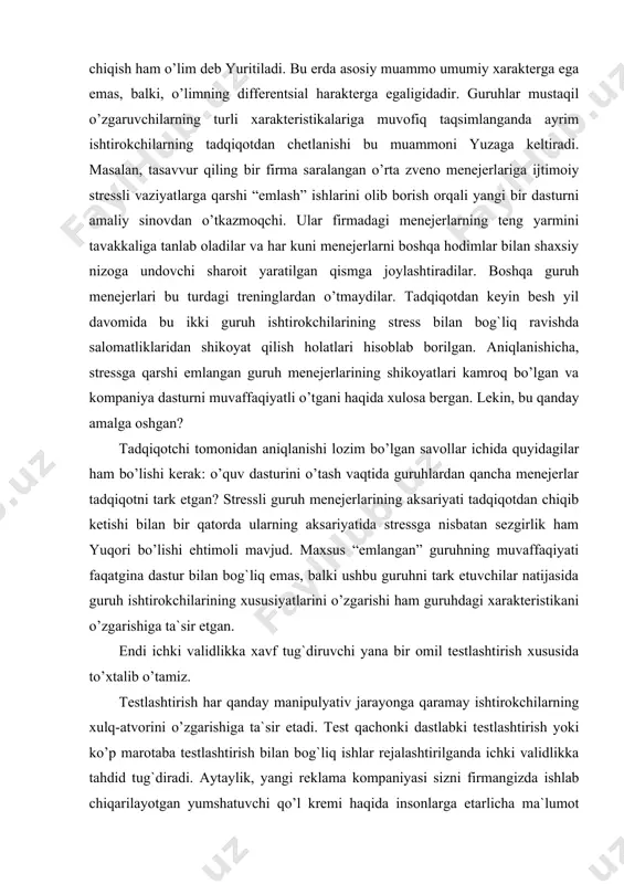 ida guruhlardan qancha menejerlar tadqiqotni tark etgan? stressli guruh menejerlarining aksariyati tadqiqotdan chiqib ketishi bilan bir qatorda ularning aksariyatida stressga nisbatan sezgirlik ham yuqori bo’lishi ehtimoli mavjud. maxsus “emlangan” guruhning muvaffaqiyati faqatgina dastur bilan bog`liq emas, balki ushbu guruhni tark etuvchilar natijasida guruh ishtirokchilarining xususiyatlarini o’zgarishi ham guruhdagi xarakteristikani o’zgarishiga ta`sir etgan. endi ichki validlikka xavf tug`diruvchi yana bir omil testlashtirish xususida to’xtalib o’tamiz. testlashtirish har qanday manipulyativ jarayonga qaramay ishtirokchilarning xulq-atvorini o’zgarishiga ta`sir etadi. test qachonki dastlabki testlashtirish yoki ko’p marotaba testlashtirish bilan bog`liq ishlar rejalashtirilganda ichki validlikka tahdid tug`diradi. aytaylik, yangi reklama kompaniyasi sizni firmangizda ishlab chiqarilayotgan yumshatuvchi qo’l kremi haqida insonlarga etarlicha ma`lumot bera olish olmasligi sizni qiziqtiryapti. siz katta tasodifiy to’plamni tanlab olib, ular orasida so’rovnoma o’tkazasiz. siz ularga turli yumshatuvchi qo’l kremlari va ularning reklama roliklari bilan bog`liq qator savollarni berasiz. uch oy muddat o’tib sizning firmangizni qo’l kremini yangi reklama roligi taqdim etiladi va …