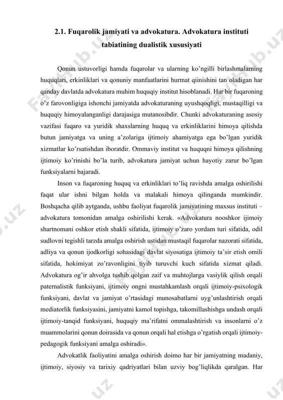 ’zaro yordam turi sifatida, odil sudlovni tegishli tarzda amalga oshirish ustidan mustaqil fuqarolar nazorati sifatida, adliya va qonun ijodkorligi sohasidagi davlat siyosatiga ijtimoiy ta’sir etish omili sifatida, hokimiyat zo’ravonligini tiyib turuvchi kuch sifatida xizmat qiladi. advokatura og’ir ahvolga tushib qolgan zaif va muhtojlarga vasiylik qilish orqali paternalistik funksiyani, ijtimoiy ongni mustahkamlash orqali ijtimoiy-psixologik funksiyani, davlat va jamiyat o’rtasidagi munosabatlarni uyg’unlashtirish orqali mediatorlik funksiyasini, jamiyatni kamol topishga, takomillashishga undash orqali ijtimoiy-tanqid funksiyani, huquqiy ma’rifatni ommalashtirish va insonlarni o’z muammolarini qonun doirasida va qonun orqali hal etishga o’rgatish orqali ijtimoiy-pedagogik funksiyani amalga oshiradi». advokatlik faoliyatini amalga oshirish doimo har bir jamiyatning madaniy, ijtimoiy, siyosiy va tarixiy qadriyatlari bilan uzviy bog’liqlikda qaralgan. har qanday demokratik jamiyatda advokatlar odil sudlovni amalga oshirishda, nizolarni oldini olish va ularni hal etishda, shuningdek, inson huquqlari va asosiy erkinliklarini himoya qilishda muhim rol o’ynaydi. advokaturani davlat institutlari qatoriga kiritilishining yuridik asossizligi va ijtimoiy nomuvofiqligi hamma tan olgan fakt …
