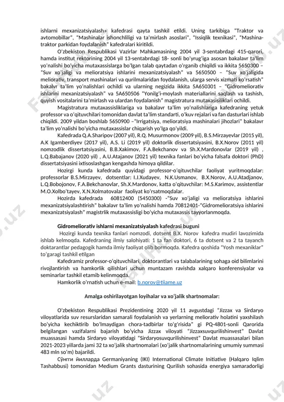 yev, hozirgi kunda esa dotsent b.x.norov rahbarlik qilib kelmoqda. kafedra tashkil etilgandan buyon faol ishlagan o‘qituvchi va xodimlar: g.t.prudnikov, m.v.vasilyev, i.ya.zaxarov, m.i.murodov, a.k.norkin, z.asqarov, m.a.xodjayev, a.s.gurjiyev, a.n.mirsoatov, z.fayziyev, m.b.xakimjonov, v.f.manichev, i.j.xudayev, s.t.vafoyev, s.u.bobotoyev, g.d.smelov, n.k.usmanov, n.maxmudov, q.sharipov, b.yusupov, l.babajanov, q.piskentbaev, m.t.zulunov, m.s.karimov, g‘.s.rayimov, o.sobirov, u.sultonov, t.u.usmonov, a.u.atajanov, f.a.bekchanov, e.b.shodiev, k.xamroev, r.norpo‘latov, m.giyasova, x.to‘raev, o.p.sabo, j.shirina, l.xabibulina, r.v.masteeva o‘quv ustalari p.boltasheva, e.yusupov, sh.u.yuldoshev, t.s.xudoyberdiyev, b.p. shaymardonov, q.a.sharipov, i.m.marupov, m.a. abdurasulov, x.i.uraimshikov, r.k.musurmonov, r.r.ergashev, sh.j.imomov, b.z.yusupov, q.piskentbaev, n.k.usmanov, s.t.vafoyev, b.s.mirzayev, a.k.igamberdiyev, z.sh.sharipov, k.o.shovazov, t.u.usmonov,k.e.usmonov, b.x.norov, u.t.qo‘ziyev, n.a.xolikova, b.b.xakimov, sh.x.mardonov, x.mahmudov, e.g‘aniboeva, a.t.mirzaaxmedov, l.q.bobojonov, m.o.xolbo‘tayev, m.abduqodirova, z.kannazarova, i.m.turdibekov, laboratoriya mudiri b.e.ilesbayev, o‘quv ustasi a.jumabayev, laborantlar: a.boboyev, a.solixov, sh.k.mirzamuxammedovalarni aytib o‘tishimiz mumkin. o‘zbekiston respublikasi vazirlar mahkamasining 2004 yil 3-sentabrdagi 415-qarori hamda institut rektorining 2004 yil 13-sentabrdagi 187 sonli bo‘yrug‘iga asosan, «gidromeliorativ ishlarni mexanizatsiyalash» kafedrasi qayta tashkil etildi. uning tarkibiga “traktor va avtomobillar”, “mashinalar ishonchliligi va ta’mirlash asoslari”, “issiqlik texnikasi”, “mashina-traktor parkidan foydalanish” kafedralari kiritildi. …
