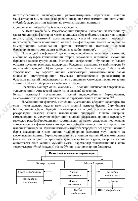 аъминлаш механизмларини яратишга -5 қодирлиги ва тайёрлиги, деб талқин қиладилар. а. исаходжаев ва а. расулевларнинг фикрича, иқтисодий хавфсизлик бу фақат миллий манфаатларни ҳимоя қилишдан иборат бўлмай, давлат ҳокимияти институтлари, ижтимоий ассотциациялар, хусусий секторнинг мамлакат иқтисодиёти ривожланишининг миллий манфаатларини амалга ошириш ва ҳимоя қилиш механизмини яратиш, жамиятнинг ижтимоий- сиёсий барқарорлигини таъминлашга тайёрлиги ва қобилиятидир4. “иқтисодий хавфсизлик” деганда иқтисодиётнинг мамлакат ижтимоий, сиёсий ва мудофаа қобилиятининг етарли даражасини таъминлаш имконини берадиган ҳолати тушунилади. “иқтисодий хавфсизлик” - бу халқнинг (давлат орқали) мустақил равишда, ташқаридан бўладиган аралашиш ва тазйиқларсиз ўз иқтисодий тараққиёт йўли ҳамда шаклларини белгилашидир. “иқтисодий хавфсизлик” - бу нафақат миллий манфаатларни ҳимояланганлиги, балки ҳокимият институтларининг мамлакат иқтисодиётини ривожлантириш борасидаги миллий манфаатларни амалга ошириш ва ҳимоялаш механизмларини яратишга бўлган тайёрлиги ва қобилияти ҳамдир. россиялик машҳур олим, академик л. абалкин «иқтисодий хавфсизлик» тушунчасининг учта асосий элементини ажратиб кўрсатган. булар: иқтисодий мустақиллик, миллий иқтисодиётнинг барқарорлиги, мамлакатнинг ўз-ўзидан ривожланиш ва тараққий етишга қодирлиги.5 6 7 л.абалкиннинг фикрича, …
