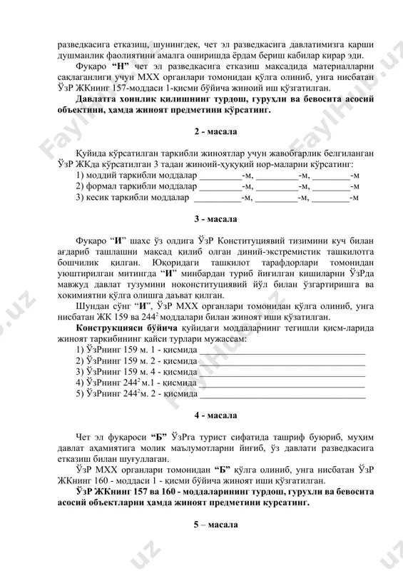 -м 2) формал таркибли моддалар _________-м, _________-м, ________-м 3) кесик таркибли моддалар __________-м, _________-м, ________-м 3 - масала фуқаро “и” шахс ўз олдига ўзр конституциявий тизимини куч билан ағдариб ташлашни мақсад қилиб олган диний-экстремистик ташкилотга бошчилик қилган. юқоридаги ташкилот тарафдорлари томонидан уюштирилган митингда “и” минбардан туриб йиғилган кишиларни ўзрда мавжуд давлат тузумини ноконституциявий йўл билан ўзгартиришга ва хокимиятни қўлга олишга даъват қилган. шундан сўнг “и”, ўзр мхх органлари томонидан қўлга олиниб, унга нисбатан жк 159 ва 2442 моддалари билан жиноят иши қўзатилган. конструкцияси бўйича қуйидаги моддаларнинг тегишли қисм-ларида жиноят таркибининг қайси турлари мужассам: 1) ўзрнинг 159 м. 1 - қисмида ___________________________________ 2) ўзрнинг 159 м. 2 - қисмида ___________________________________ 3) ўзрнинг 159 м. 4 - қисмида ___________________________________ 4) ўзрнинг 2442 м.1 - қисмида ___________________________________ 5) ўзрнинг 2442м. 2 - қисмида ___________________________________ 4 - масала чет эл фуқароси “б” ўзрга турист сифатида ташриф буюриб, муҳим давлат аҳамиятига молик маълумотларни йиғиб, ўз …
