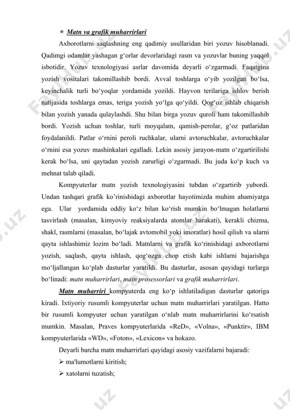 iladigan dasturlar qatoriga kiradi. ixtiyoriy rusumli kompyuterlar uchun matn muharrirlari yaratilgan. hatto bir rusumli kompyuter uchun yaratilgan o‘nlab matn muharrirlarini ko‘rsatish mumkin. masalan, praves kompyuterlarida «red», «volna», «punktir», ibm kompyuterlarida «wd», «foton», «lexicon» va hokazo. deyarli barcha matn muharrirlari quyidagi asosiy vazifalarni bajaradi: ( ma'lumotlarni kiritish; ( xatolarni tuzatish; ( belgilar, so‘zlar, satrlar, abzaslar o‘rnini almashtirish yoki o’chirib tashlash; ( matnni biror «qolipga solish», yani chap va o‘ng tomonlarini to‘g‘rilash, satrlar orasidagi masofani o‘zgartirish; ( matnni diskda saqlash; ( matinni diskdan o‘qish(yuklash); ( chop etish. matn muharrirlarida, asosan matnning mazmuniga e'tibor beriladi. ularda matnning ekrandagi va qog‘ozdagi ko‘rinishi (bezagi) unchalik ahamiyatga ega bo‘lmaydi. matn muharrirlari yordamida matn fayllari hosil qilinadi. matn prosessorlari matnning faqat mazmuni emas, balki tashqi ko‘rinishi ham katta ahamiyatga ega bo‘lganda qo‘llaniladi. matn prosessorlari matnning tashqi ko‘rinishiga ta'sir etish imkoniyatiga ega. masalan, matnga turli rasm va jadvallar joylashtirish, belgilarning o‘lchamini, rangi va ko‘rinishlarini o‘zgartirish va hokazo. matn …