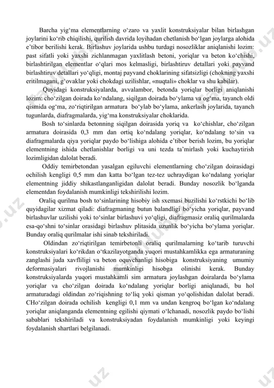 ganda ularning joylashuvi, rivojlanish jadalligi va konstruksiyaning umumiy holati e’tiborga olinadi. yoriqlar rivojlanishi xavfliligining tashqi kо‘rsatkichlari bо‘lib, beton yuzasidagi zang dog‘lari yoki yoriqlardagi yuvilgan qorishmaning oq dog‘lari, shuningdek yoriqlar oldidagi beton kо‘chishi va konstruksiyalarning haddan tashqari deformasiyalari xizmat qiladi. yoriqlar rivojlanishi jadalligi davomli kuzatishlar ma’lumotlari yoki oxirgi о‘lchovlar natijalarini avalgi kо‘riklardagilari bilan taqqoslash yordamida о‘rganiladi. barcha yig‘ma elementlarning о‘zaro va yaxlit konstruksiyalar bilan birlashgan joylarini kо‘rib chiqilishi, qurilish davrida loyihadan chetlanish bо‘lgan joylarga alohida e’tibor berilishi kerak. birlashuv joylarida ushbu turdagi nosozliklar aniqlanishi lozim: past sifatli yoki yaxshi zichlanmagan yaxlitlash betoni, yoriqlar va beton kо‘chishi, birlashtirilgan elementlar о‘qlari mos kelmasligi, birlashtiruv detallari yoki payvand birlashtiruv detallari yо‘qligi, montaj payvand choklarining sifatsizligi (chokning yaxshi eritilmagani, g‘ovaklar yoki chokdagi uzilishlar, «nuqtali» choklar va shu kabilar). quyidagi konstruksiyalarda, avvalambor, betonda yoriqlar borligi aniqlanishi lozim: chо‘zilgan doirada kо‘ndalang, siqilgan doirada bо‘ylama va og‘ma, tayanch oldi qismida og‘ma, zо‘riqtirilgan armatura bо‘ylab bо‘ylama, ankerlash joylarida, tayanch …