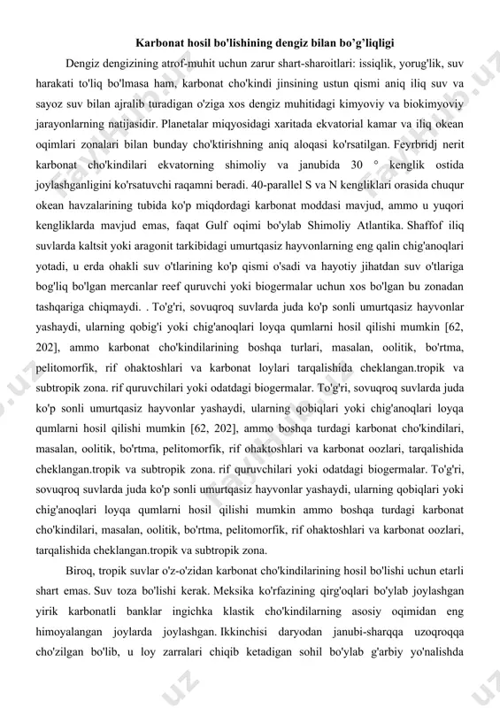 i, tarqalishida cheklangan.tropik va subtropik zona. rif quruvchilari yoki odatdagi biogermalar. to'g'ri, sovuqroq suvlarda juda ko'p sonli umurtqasiz hayvonlar yashaydi, ularning qobiqlari yoki chig'anoqlari loyqa qumlarni hosil qilishi mumkin ammo boshqa turdagi karbonat cho'kindilari, masalan, oolitik, bo'rtma, pelitomorfik, rif ohaktoshlari va karbonat oozlari, tarqalishida cheklangan.tropik va subtropik zona. biroq, tropik suvlar o'z-o'zidan karbonat cho'kindilarining hosil bo'lishi uchun etarli shart emas. suv toza bo'lishi kerak. meksika ko'rfazining qirg'oqlari bo'ylab joylashgan yirik karbonatli banklar ingichka klastik cho'kindilarning asosiy oqimidan eng himoyalangan joylarda joylashgan. ikkinchisi daryodan janubi-sharqqa uzoqroqqa cho'zilgan bo'lib, u loy zarralari chiqib ketadigan sohil bo'ylab g'arbiy yo'nalishda cho'zilgan. missisipi va kubaning katta orolidan keladigan loy-loy materiallaridan chuqur dengiz zonalari bilan ajralib turadi. buning aksi - indoneziyaning shimolidagi janubiy xitoy dengizi qirg'og'idagi vaziyat, bu erda ulkan tekis dengiz tubi - ekvatorial sayoz suv shimoliy va sharqiy chekkalari bo'ylab faqat ajratilgan rif birikmalarini olib yuradi, chunki sumatraning katta daryolari, janubiy va g'arbdagi yava …